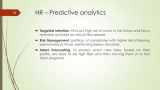 HR – Predictive analytics
 Targeted retention. Find out high risk of churn in the future and focus
retention activities on critical few people
 Risk Management: profiling of candidates with higher risk of leaving
prematurely or those performing below standard.
 Talent Forecasting. To predict which new hires, based on their
profile, are likely to be high fliers and then moving them in to fast
track programs
18
 