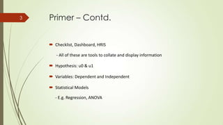 Primer – Contd.
 Checklist, Dashboard, HRIS
- All of these are tools to collate and display information
 Hypothesis: u0 & u1
 Variables: Dependent and Independent
 Statistical Models
- E.g. Regression, ANOVA
3
 