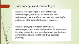 Business intelligence (BI) is a set of theories,
methodologies, processes, architectures, and
technologies that transform raw data into meaningful
and useful information for business purposes.
Business analytics (BA) refers to the skills,
technologies, applications and practices for continuous
iterative exploration and investigation of past business
performance to gain insight and drive business
planning.
6 Core concepts and terminologies
 