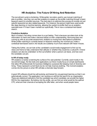 HR Analytics: The Future Of Hiring And Retention
The recruitment cycle is shortening. While earlier recruiters used to use manual matching of
jobs to profiles, now they can use text analytics to speed up the profile matching through a basic
keyword search to shortlist resumes. The next step is to optimise this process to include not just
specific keywords but also related keywords. For instance, the person might have used words
like deep learning or machine learning, allowing the system to profile them as an analytics
specialist even if it hasn’t been marked out specifically. This is now a contextual text-based
search.
Predictive Analytics
Much of today’s recruiting comes down to a gut feeling. That is because recruiters look at the
information on hand and make a decision based on their understanding. Removing bias and
coming up with an accurate assessment, analytics is moving from descriptive to predictive.
While profile matching is currently based on keyword matching, the moment you make a
contextual text-based search, the results are suddenly much more relevant with fewer misses.
Taking this further, we can look at the candidate's social media engagement to find out his
views and frame to help understand their attitude or whether they would be a cultural fit. A trend
analysis can also be undertaken to find out whether when a person can leave, and how soon
the candidate can join.
Is HR of today ready
HR analytics is barely scratching the surface of its vast potential. Currently used mostly in the
recruitment stage, the few tools and applications out there mostly focus on simple dashboards
that allow HR professionals for business intelligence purposes like keeping track of diversity and
hiring. These represent current facts but do not help improve anything. The moment analytics
comes into the picture is when HR will take a dramatic leap forward.
A good HR software should be self-evolving and trained for unsupervised learning so that it can
automatically correct. The application I am working on will find the best fit for an organisation.
There are statistical methods to find the candidate say which candidate can provide the higher
ROI for the organisation. By looking into the profile, we can find out what would be the optimal
CTC, what are their chances of accepting the offer letter, and when would people leave.
 