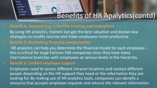 Benefits of HR Analytics(contd)
• Benefit 4: Streamlining corporate training and evaluations
By using HR analytics, trainers can get the best valuation and devise new
strategies to modify courses and make employees more productive.
• Benefit 5: Rethinking financial compensation
HR analytics can help you determine the financial model for each employee –
this is critical for large Fortune 500 companies since they have many
international branches with employees at various levels in the hierarchy.
• Benefit 6: Unified employee support
Employees need to access different intranet locations and contact different
people depending on the HR support they need or the information they are
looking for. By making use of HR analytics tools, companies can identify a
resource that accepts employee requests and returns the relevant information.
 