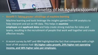 Benefits of HR Analytics(contd)
• Benefit 7: Taking greater advantage of machine learning
Machine learning and tools leverage the insights gained from HR analytics to
help interpret and act on HR data. This helps in examine
employee and applicant data and help create strong matches for roles and
teams, resulting in the recruitment of people that work well together and create
effective results.
• A recent survey by MIT and IBM highlighted the fact that companies with a high
level of HR analytics had: 8% higher sales growth, 24% higher net operating
income, and 58% higher sales per employee.
 