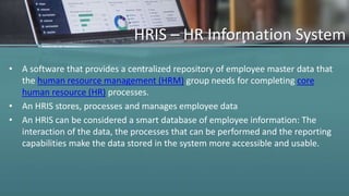 HRIS – HR Information System
• A software that provides a centralized repository of employee master data that
the human resource management (HRM) group needs for completing core
human resource (HR) processes.
• An HRIS stores, processes and manages employee data
• An HRIS can be considered a smart database of employee information: The
interaction of the data, the processes that can be performed and the reporting
capabilities make the data stored in the system more accessible and usable.
 