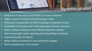 Benefits of HRIS
• Reduction in the cost of stored data in human resource.
• Higher speed of retrieval and processing of data.
• Reduction in duplication of efforts leading to reduction in cost.
• Availability of accurate and timely data about human resources.
• Better analysis leading to more effective decision making.
• More meaningful career planning and counselling at all levels.
• Improved quality of reports.
• Better ability to respond to environmental changes.
• More transparency in the system
 