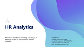 HR Analytics
Application of statistics, modelling, and analysis of
employee-related factors to improve business
outcomes.
Presented By:
Chandan Ray (D/15/EE/001)
Biswajit Changkakoty (D/15/EE/106)
Abhishek Kumar (D/15/EE/108)
Amit Jyoti Deka (D/16/EE/202)
 