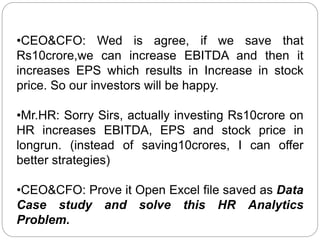 •CEO&CFO: Wed is agree, if we save that
Rs10crore,we can increase EBITDA and then it
increases EPS which results in Increase in stock
price. So our investors will be happy.
•Mr.HR: Sorry Sirs, actually investing Rs10crore on
HR increases EBITDA, EPS and stock price in
longrun. (instead of saving10crores, I can offer
better strategies)
•CEO&CFO: Prove it Open Excel file saved as Data
Case study and solve this HR Analytics
Problem.
 