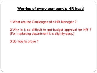 Worries of every company’s HR head
1.What are the Challenges of a HR Manager ?
2.Why is it so difficult to get budget approval for HR ?
(For marketing department it is slightly easy.)
3.So how to prove ?
 