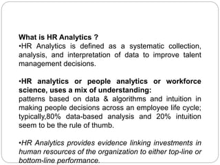 What is HR Analytics ?
•HR Analytics is defined as a systematic collection,
analysis, and interpretation of data to improve talent
management decisions.
•HR analytics or people analytics or workforce
science, uses a mix of understanding:
patterns based on data & algorithms and intuition in
making people decisions across an employee life cycle;
typically,80% data-based analysis and 20% intuition
seem to be the rule of thumb.
•HR Analytics provides evidence linking investments in
human resources of the organization to either top-line or
bottom-line performance.
 