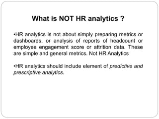 What is NOT HR analytics ?
•HR analytics is not about simply preparing metrics or
dashboards, or analysis of reports of headcount or
employee engagement score or attrition data. These
are simple and general metrics. Not HR Analytics
•HR analytics should include element of predictive and
prescriptive analytics.
 