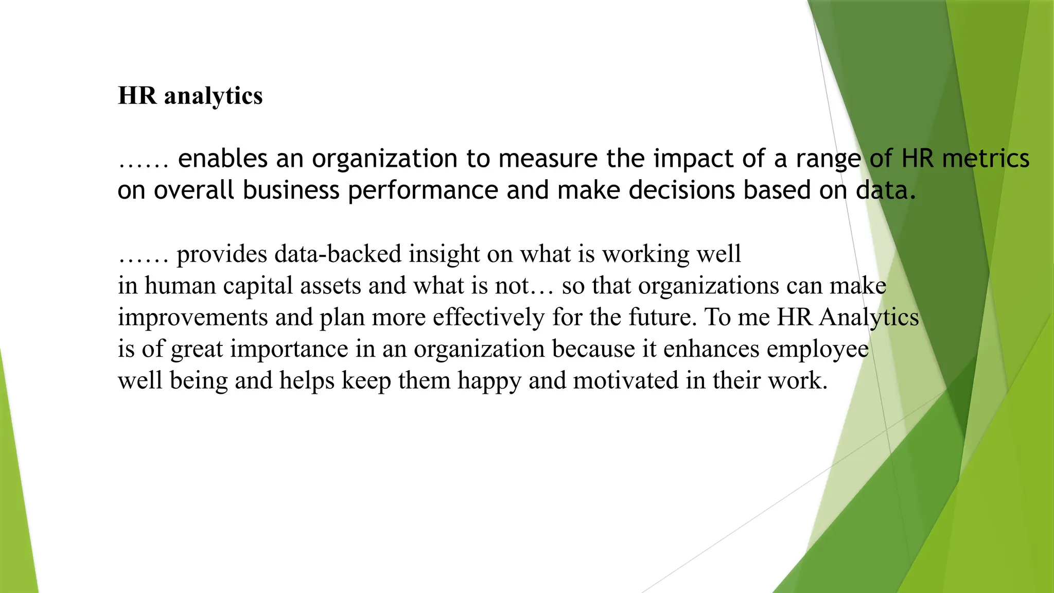 HR analytics
…… enables an organization to measure the impact of a range of HR metrics
on overall business performance and make decisions based on data.
…… provides data-backed insight on what is working well
in human capital assets and what is not… so that organizations can make
improvements and plan more effectively for the future. To me HR Analytics
is of great importance in an organization because it enhances employee
well being and helps keep them happy and motivated in their work.
 