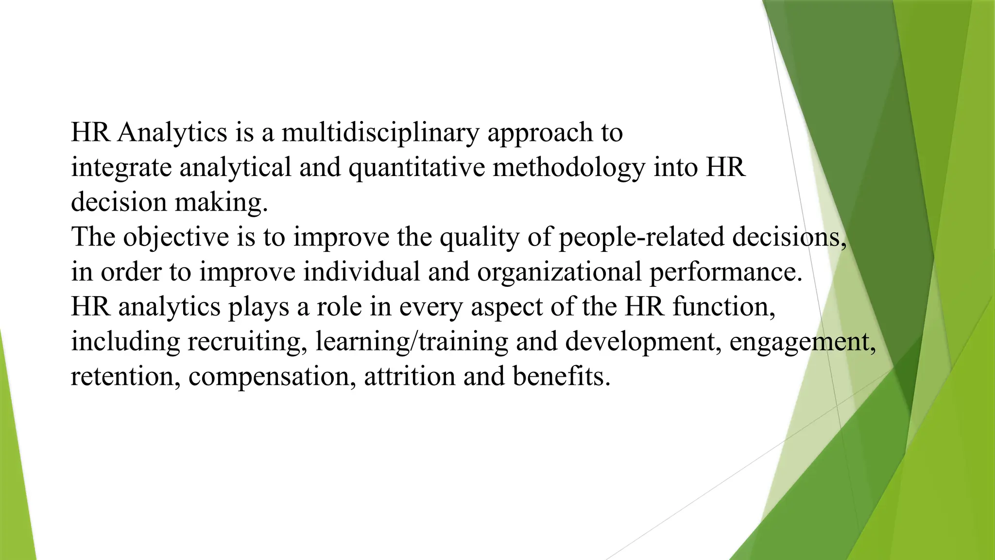 HR Analytics is a multidisciplinary approach to
integrate analytical and quantitative methodology into HR
decision making.
The objective is to improve the quality of people-related decisions,
in order to improve individual and organizational performance.
HR analytics plays a role in every aspect of the HR function,
including recruiting, learning/training and development, engagement,
retention, compensation, attrition and benefits.
 