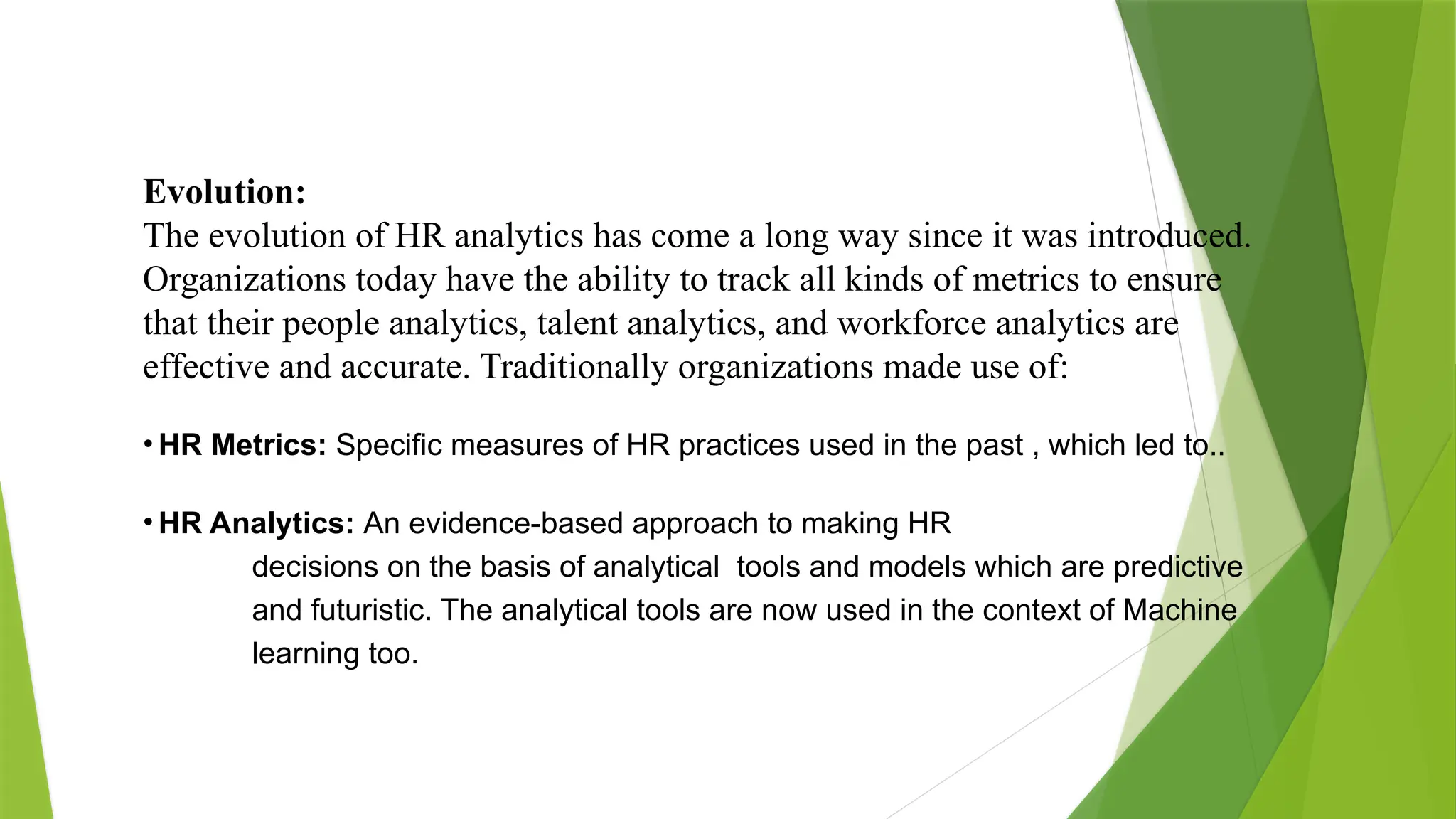 Evolution:
The evolution of HR analytics has come a long way since it was introduced.
Organizations today have the ability to track all kinds of metrics to ensure
that their people analytics, talent analytics, and workforce analytics are
effective and accurate. Traditionally organizations made use of:
• HR Metrics: Specific measures of HR practices used in the past , which led to..
• HR Analytics: An evidence-based approach to making HR
decisions on the basis of analytical tools and models which are predictive
and futuristic. The analytical tools are now used in the context of Machine
learning too.
 