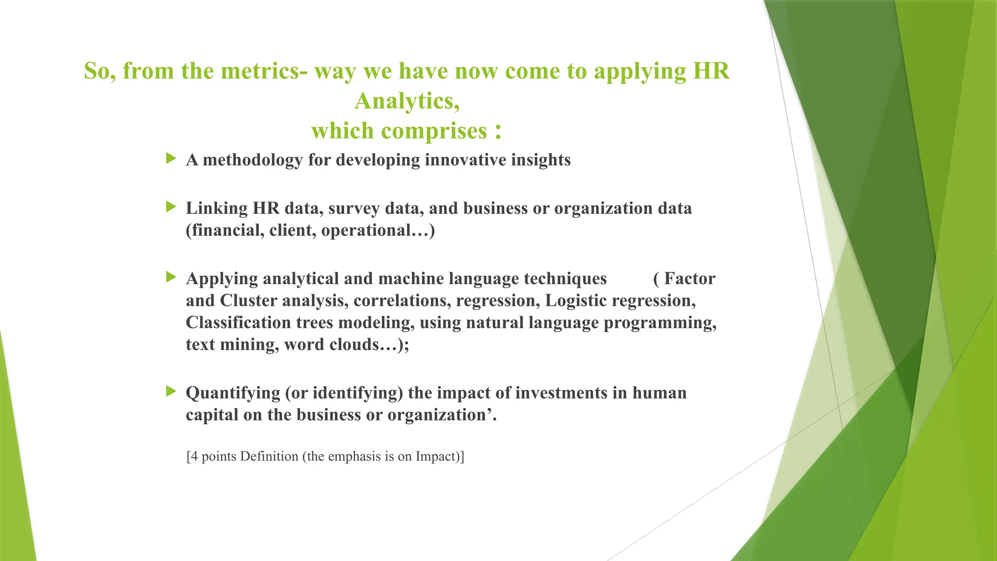 So, from the metrics- way we have now come to applying HR
Analytics,
which comprises :
 A methodology for developing innovative insights
 Linking HR data, survey data, and business or organization data
(financial, client, operational…)
 Applying analytical and machine language techniques ( Factor
and Cluster analysis, correlations, regression, Logistic regression,
Classification trees modeling, using natural language programming,
text mining, word clouds…);
 Quantifying (or identifying) the impact of investments in human
capital on the business or organization’.
[4 points Definition (the emphasis is on Impact)]
 