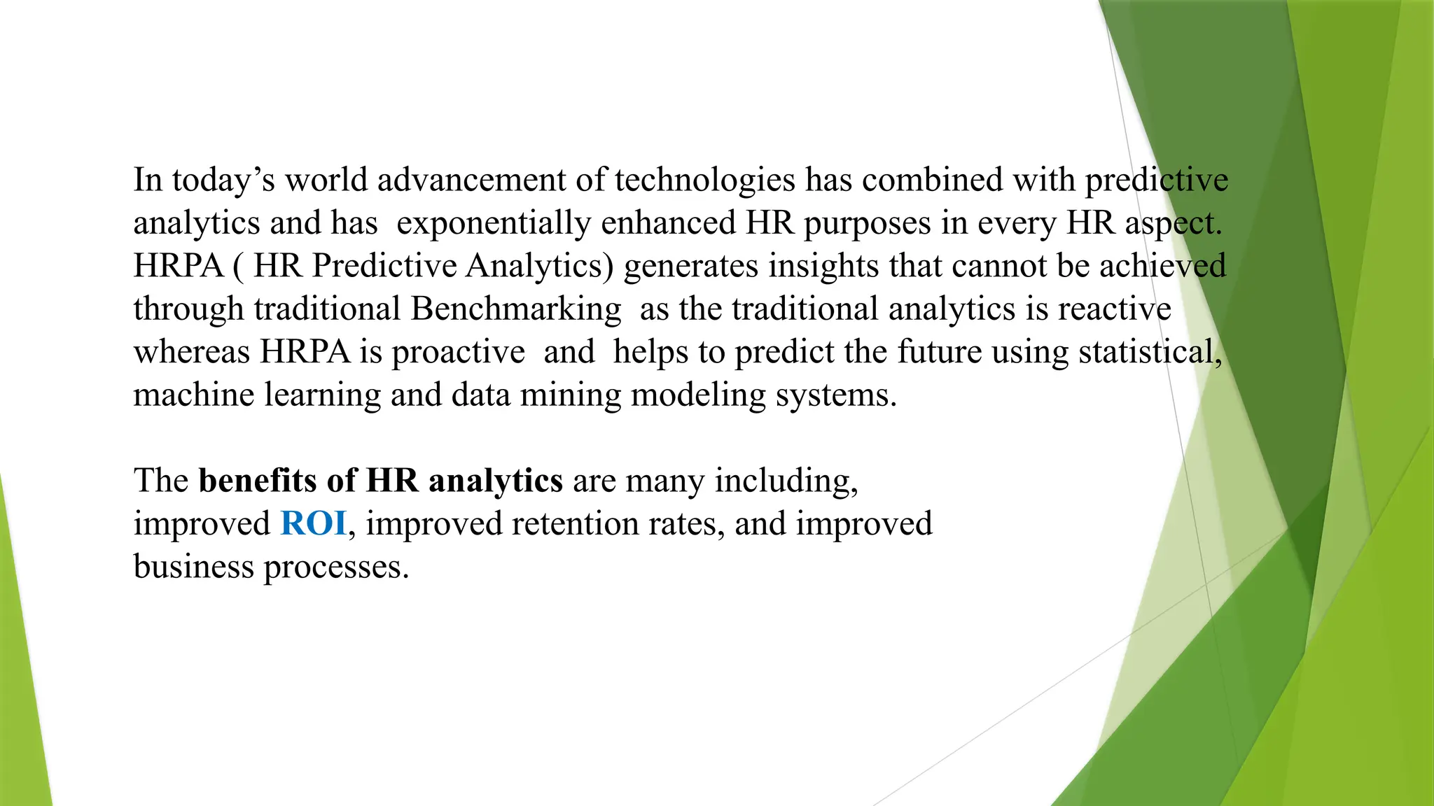 In today’s world advancement of technologies has combined with predictive
analytics and has exponentially enhanced HR purposes in every HR aspect.
HRPA ( HR Predictive Analytics) generates insights that cannot be achieved
through traditional Benchmarking as the traditional analytics is reactive
whereas HRPA is proactive and helps to predict the future using statistical,
machine learning and data mining modeling systems.
The benefits of HR analytics are many including,
improved ROI, improved retention rates, and improved
business processes.
 