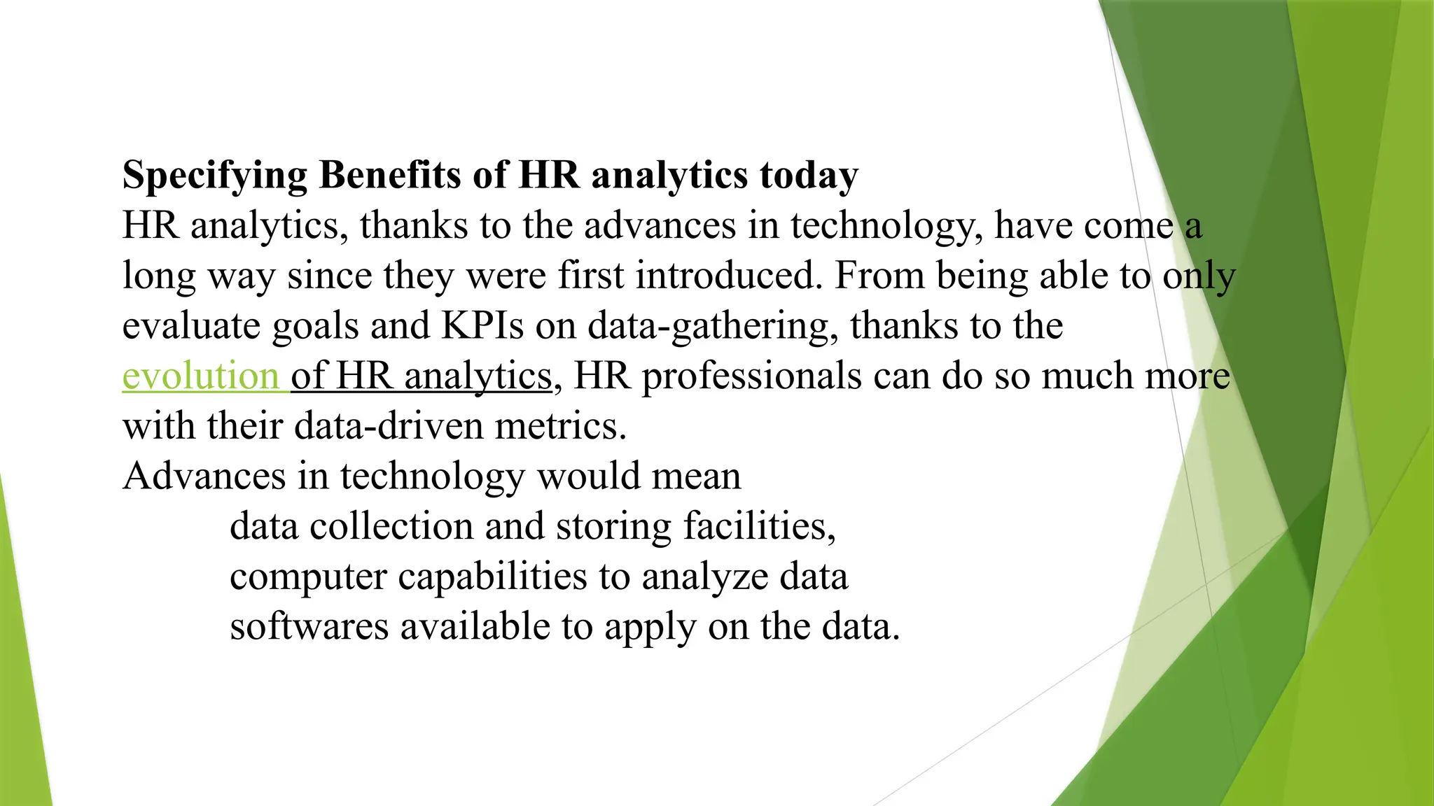 Specifying Benefits of HR analytics today
HR analytics, thanks to the advances in technology, have come a
long way since they were first introduced. From being able to only
evaluate goals and KPIs on data-gathering, thanks to the
evolution of HR analytics, HR professionals can do so much more
with their data-driven metrics.
Advances in technology would mean
data collection and storing facilities,
computer capabilities to analyze data
softwares available to apply on the data.
 
