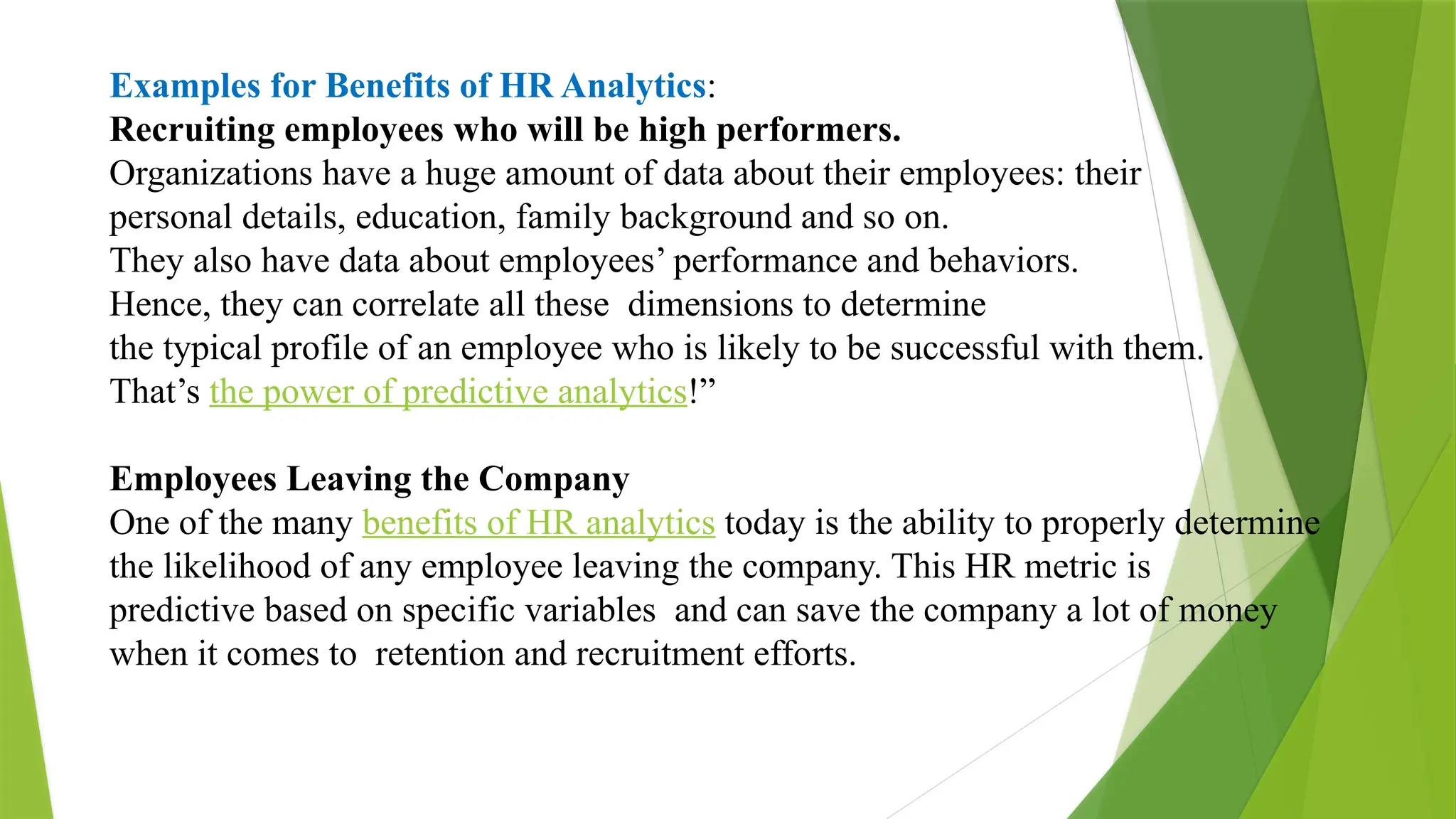 Examples for Benefits of HR Analytics:
Recruiting employees who will be high performers.
Organizations have a huge amount of data about their employees: their
personal details, education, family background and so on.
They also have data about employees’ performance and behaviors.
Hence, they can correlate all these dimensions to determine
the typical profile of an employee who is likely to be successful with them.
That’s the power of predictive analytics!”
Employees Leaving the Company
One of the many benefits of HR analytics today is the ability to properly determine
the likelihood of any employee leaving the company. This HR metric is
predictive based on specific variables and can save the company a lot of money
when it comes to retention and recruitment efforts.
 