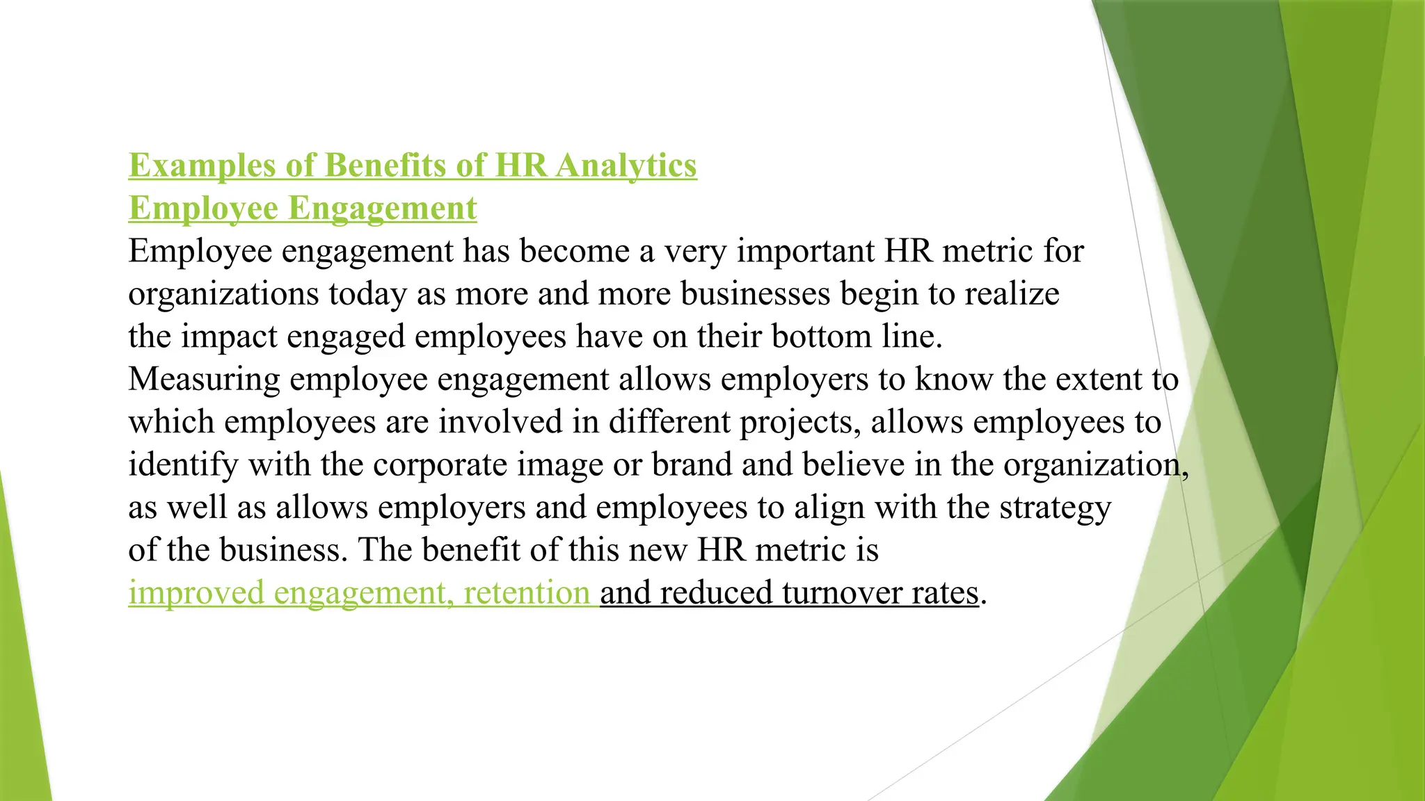 Examples of Benefits of HR Analytics
Employee Engagement
Employee engagement has become a very important HR metric for
organizations today as more and more businesses begin to realize
the impact engaged employees have on their bottom line.
Measuring employee engagement allows employers to know the extent to
which employees are involved in different projects, allows employees to
identify with the corporate image or brand and believe in the organization,
as well as allows employers and employees to align with the strategy
of the business. The benefit of this new HR metric is
improved engagement, retention and reduced turnover rates.
 