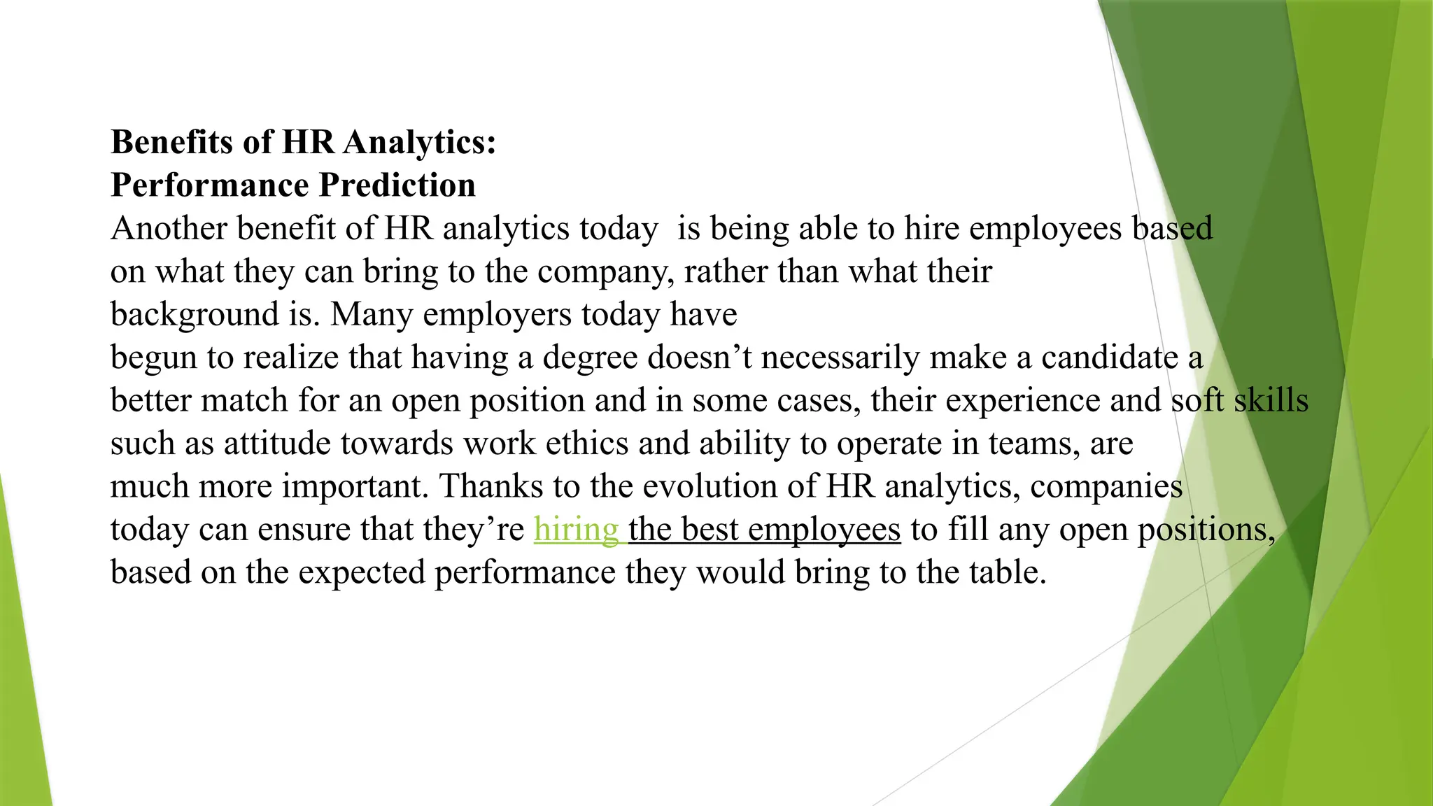 Benefits of HR Analytics:
Performance Prediction
Another benefit of HR analytics today is being able to hire employees based
on what they can bring to the company, rather than what their
background is. Many employers today have
begun to realize that having a degree doesn’t necessarily make a candidate a
better match for an open position and in some cases, their experience and soft skills
such as attitude towards work ethics and ability to operate in teams, are
much more important. Thanks to the evolution of HR analytics, companies
today can ensure that they’re hiring the best employees to fill any open positions,
based on the expected performance they would bring to the table.
 