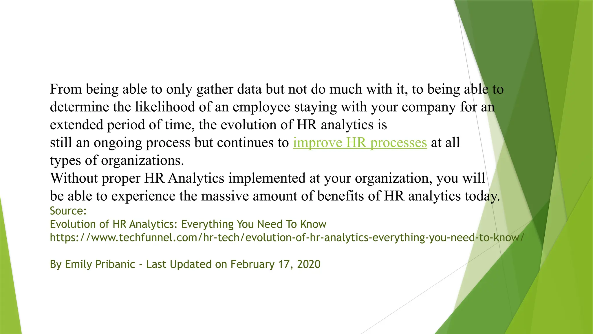 From being able to only gather data but not do much with it, to being able to
determine the likelihood of an employee staying with your company for an
extended period of time, the evolution of HR analytics is
still an ongoing process but continues to improve HR processes at all
types of organizations.
Without proper HR Analytics implemented at your organization, you will
be able to experience the massive amount of benefits of HR analytics today.
Source:
Evolution of HR Analytics: Everything You Need To Know
https://www.techfunnel.com/hr-tech/evolution-of-hr-analytics-everything-you-need-to-know/
By Emily Pribanic - Last Updated on February 17, 2020
 