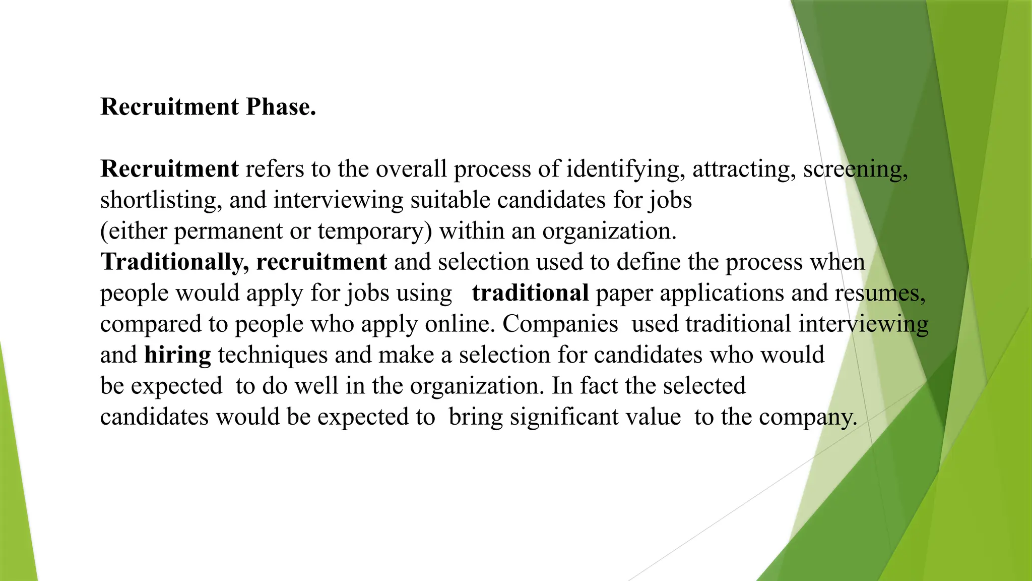 Recruitment Phase.
Recruitment refers to the overall process of identifying, attracting, screening,
shortlisting, and interviewing suitable candidates for jobs
(either permanent or temporary) within an organization.
Traditionally, recruitment and selection used to define the process when
people would apply for jobs using traditional paper applications and resumes,
compared to people who apply online. Companies used traditional interviewing
and hiring techniques and make a selection for candidates who would
be expected to do well in the organization. In fact the selected
candidates would be expected to bring significant value to the company.
 