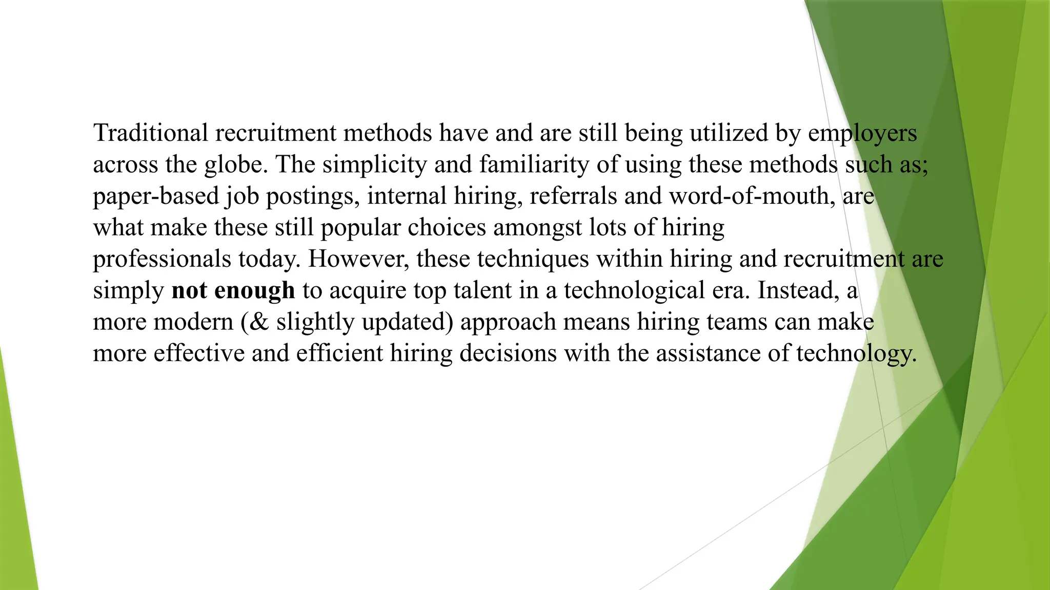 Traditional recruitment methods have and are still being utilized by employers
across the globe. The simplicity and familiarity of using these methods such as;
paper-based job postings, internal hiring, referrals and word-of-mouth, are
what make these still popular choices amongst lots of hiring
professionals today. However, these techniques within hiring and recruitment are
simply not enough to acquire top talent in a technological era. Instead, a
more modern (& slightly updated) approach means hiring teams can make
more effective and efficient hiring decisions with the assistance of technology.
 