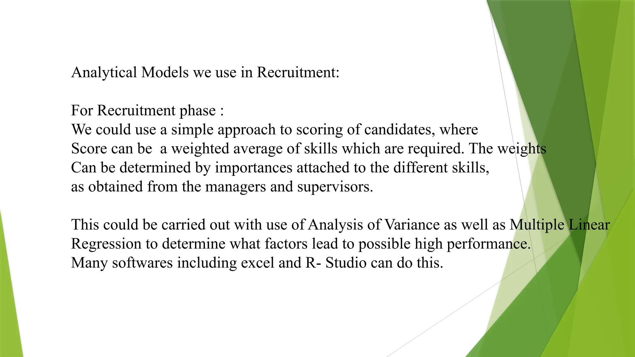 Analytical Models we use in Recruitment:
For Recruitment phase :
We could use a simple approach to scoring of candidates, where
Score can be a weighted average of skills which are required. The weights
Can be determined by importances attached to the different skills,
as obtained from the managers and supervisors.
This could be carried out with use of Analysis of Variance as well as Multiple Linear
Regression to determine what factors lead to possible high performance.
Many softwares including excel and R- Studio can do this.
 