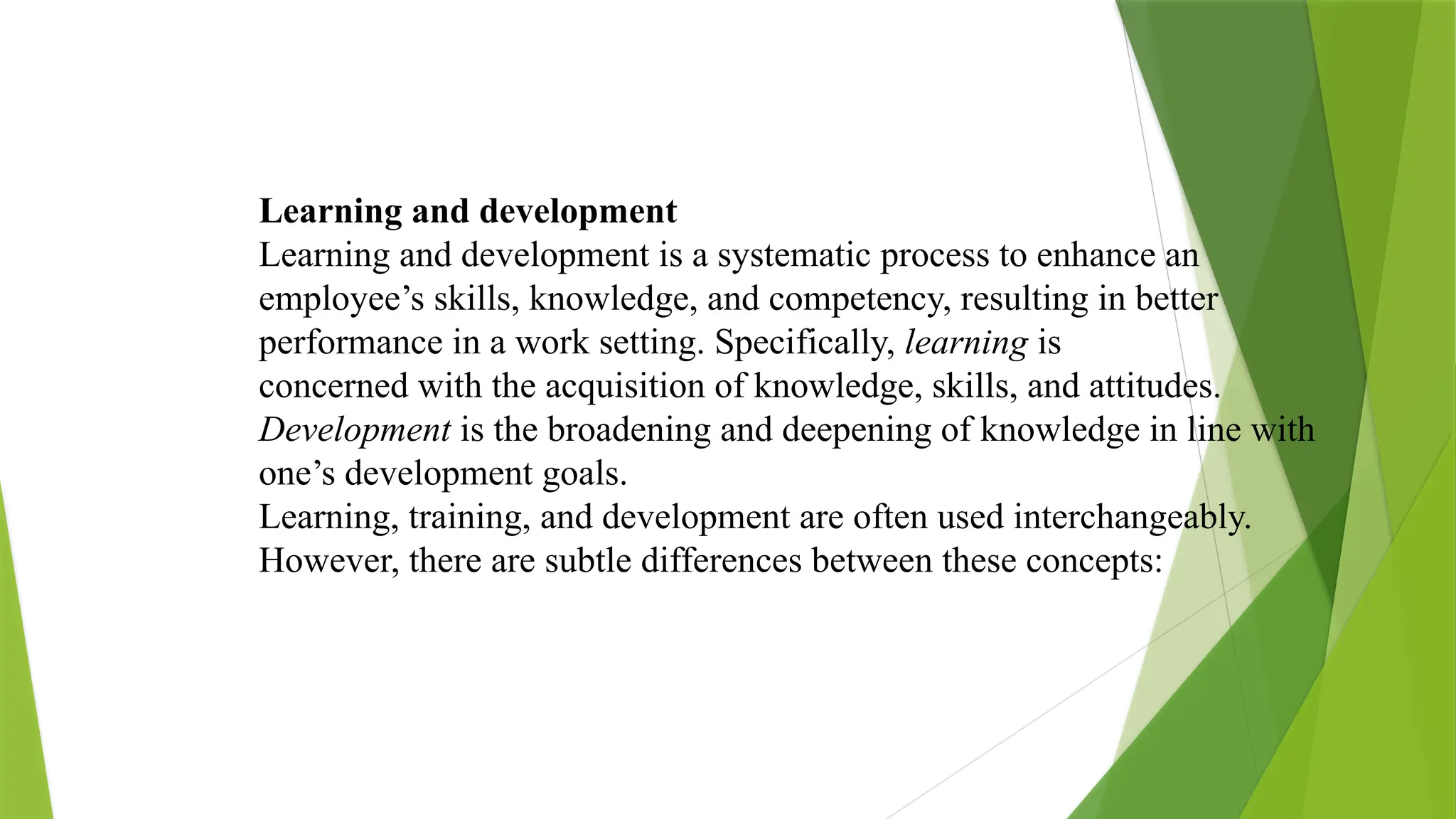 Learning and development
Learning and development is a systematic process to enhance an
employee’s skills, knowledge, and competency, resulting in better
performance in a work setting. Specifically, learning is
concerned with the acquisition of knowledge, skills, and attitudes.
Development is the broadening and deepening of knowledge in line with
one’s development goals.
Learning, training, and development are often used interchangeably.
However, there are subtle differences between these concepts:
 