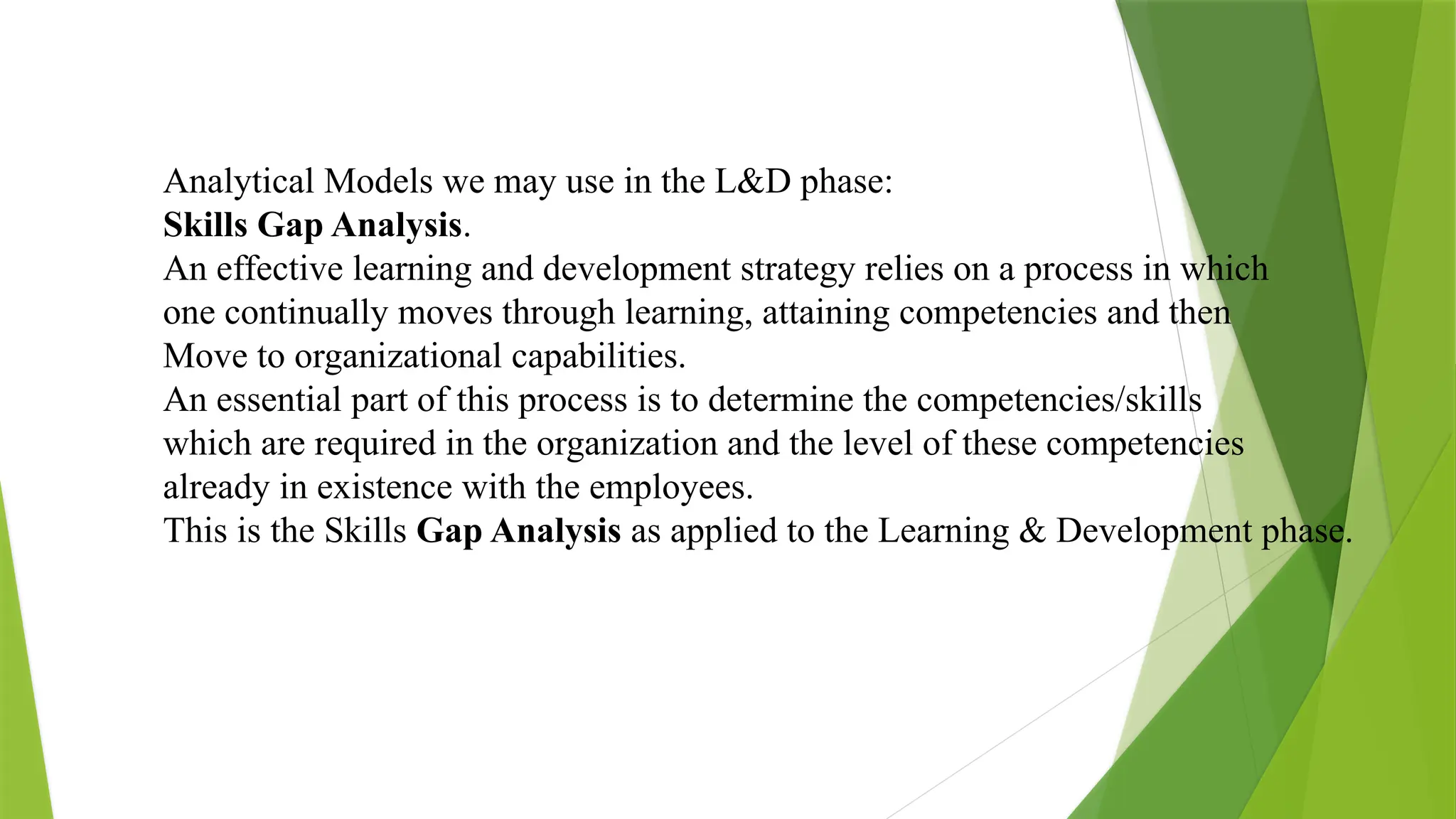 Analytical Models we may use in the L&D phase:
Skills Gap Analysis.
An effective learning and development strategy relies on a process in which
one continually moves through learning, attaining competencies and then
Move to organizational capabilities.
An essential part of this process is to determine the competencies/skills
which are required in the organization and the level of these competencies
already in existence with the employees.
This is the Skills Gap Analysis as applied to the Learning & Development phase.
 
