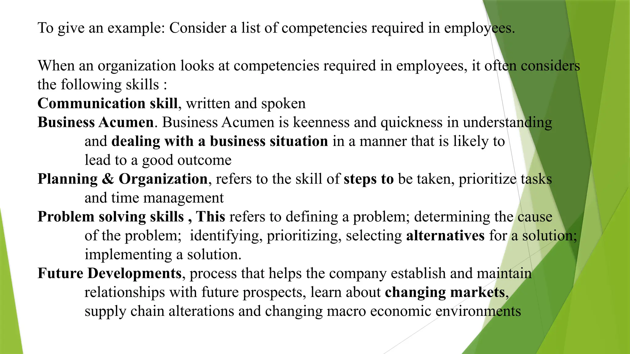 To give an example: Consider a list of competencies required in employees.
When an organization looks at competencies required in employees, it often considers
the following skills :
Communication skill, written and spoken
Business Acumen. Business Acumen is keenness and quickness in understanding
and dealing with a business situation in a manner that is likely to
lead to a good outcome
Planning & Organization, refers to the skill of steps to be taken, prioritize tasks
and time management
Problem solving skills , This refers to defining a problem; determining the cause
of the problem; identifying, prioritizing, selecting alternatives for a solution;
implementing a solution.
Future Developments, process that helps the company establish and maintain
relationships with future prospects, learn about changing markets,
supply chain alterations and changing macro economic environments
 