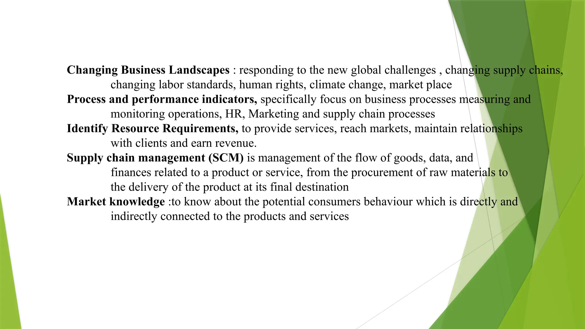 Changing Business Landscapes : responding to the new global challenges , changing supply chains,
changing labor standards, human rights, climate change, market place
Process and performance indicators, specifically focus on business processes measuring and
monitoring operations, HR, Marketing and supply chain processes
Identify Resource Requirements, to provide services, reach markets, maintain relationships
with clients and earn revenue.
Supply chain management (SCM) is management of the flow of goods, data, and
finances related to a product or service, from the procurement of raw materials to
the delivery of the product at its final destination
Market knowledge :to know about the potential consumers behaviour which is directly and
indirectly connected to the products and services
 