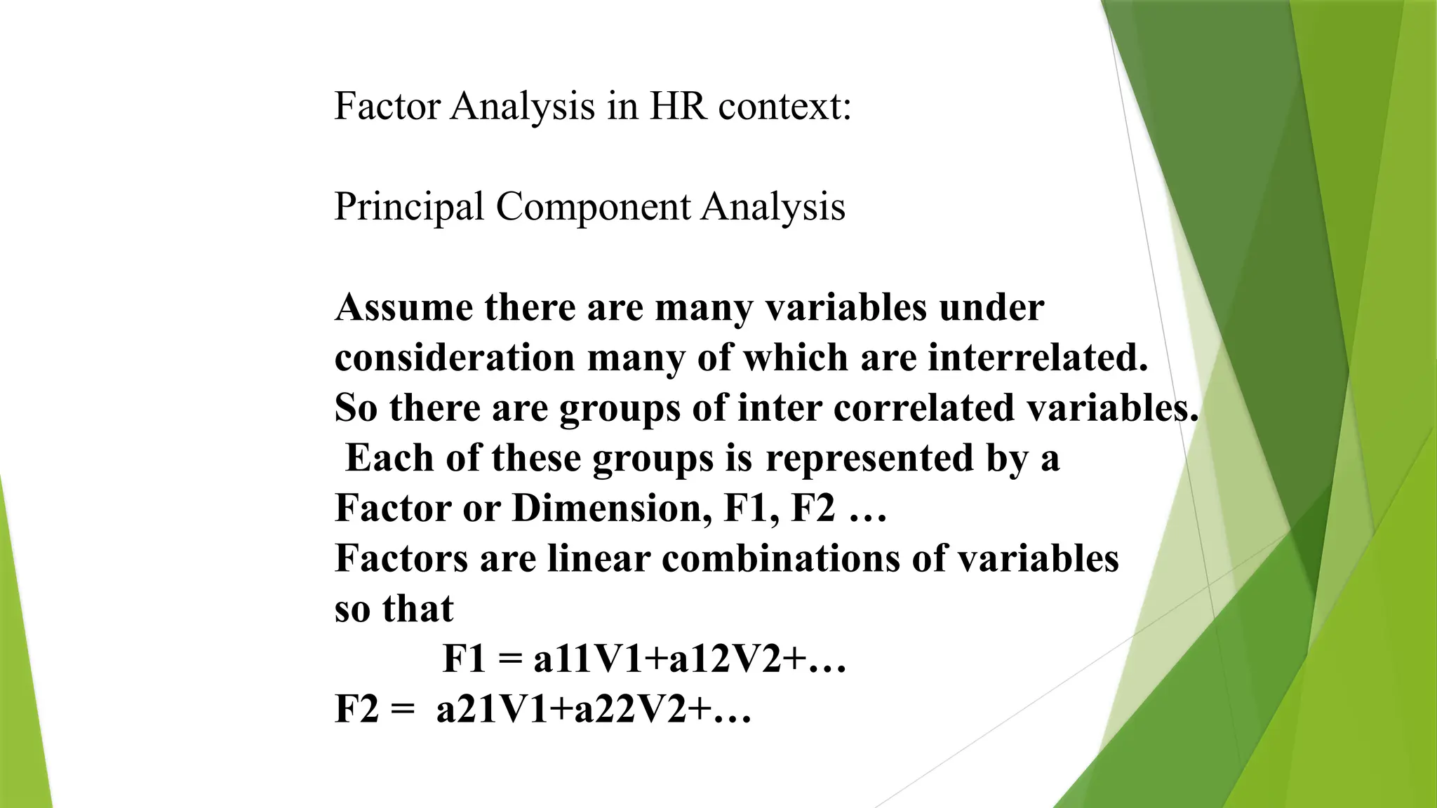 Factor Analysis in HR context:
Principal Component Analysis
Assume there are many variables under
consideration many of which are interrelated.
So there are groups of inter correlated variables.
Each of these groups is represented by a
Factor or Dimension, F1, F2 …
Factors are linear combinations of variables
so that
F1 = a11V1+a12V2+…
F2 = a21V1+a22V2+…
 