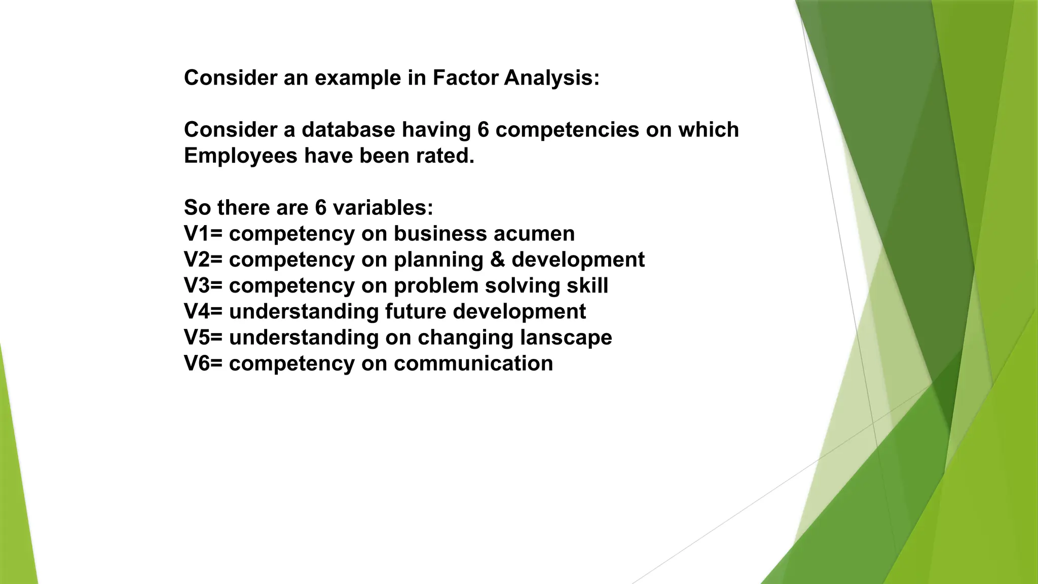 Consider an example in Factor Analysis:
Consider a database having 6 competencies on which
Employees have been rated.
So there are 6 variables:
V1= competency on business acumen
V2= competency on planning & development
V3= competency on problem solving skill
V4= understanding future development
V5= understanding on changing lanscape
V6= competency on communication
 