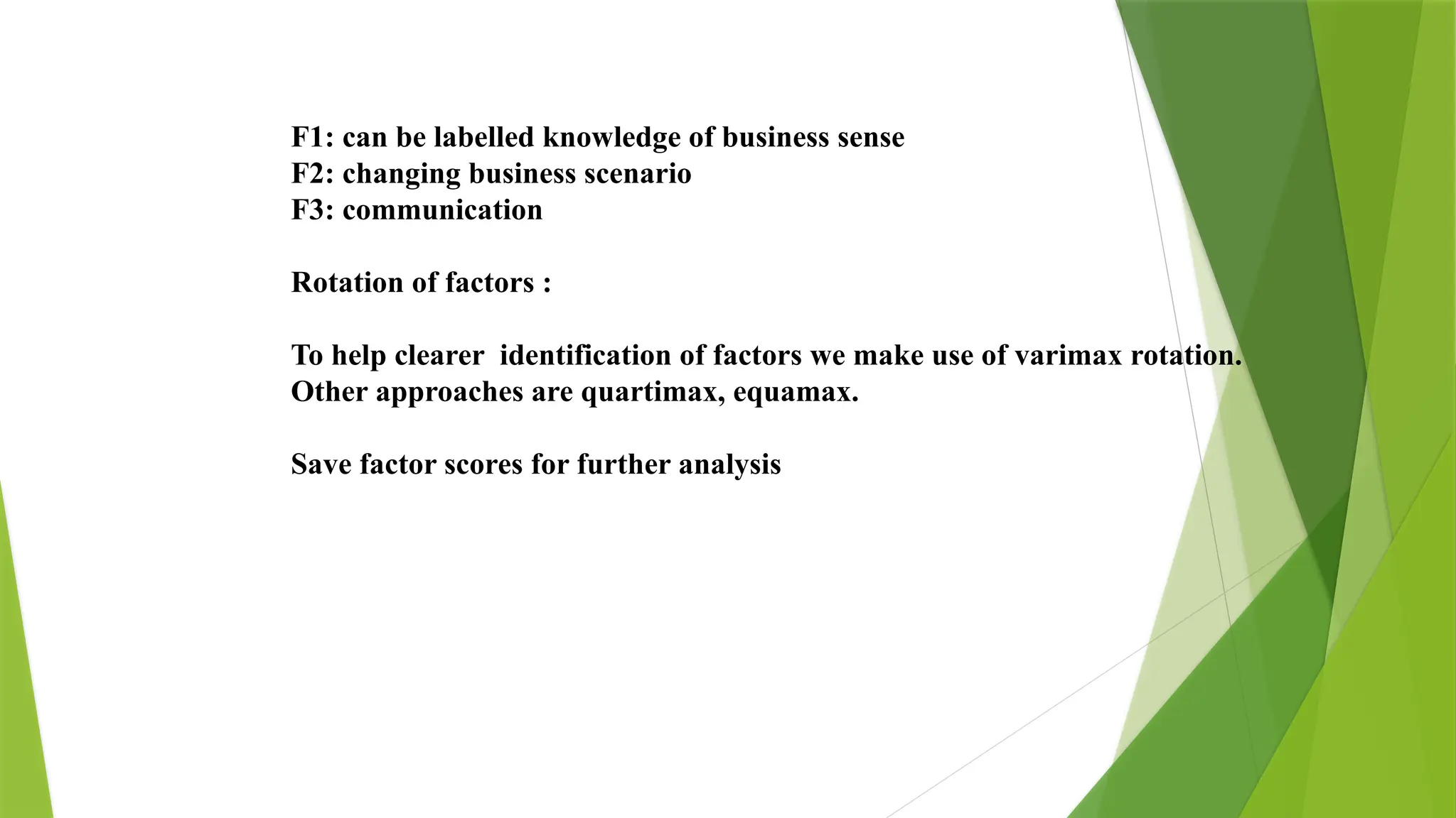 F1: can be labelled knowledge of business sense
F2: changing business scenario
F3: communication
Rotation of factors :
To help clearer identification of factors we make use of varimax rotation.
Other approaches are quartimax, equamax.
Save factor scores for further analysis
 
