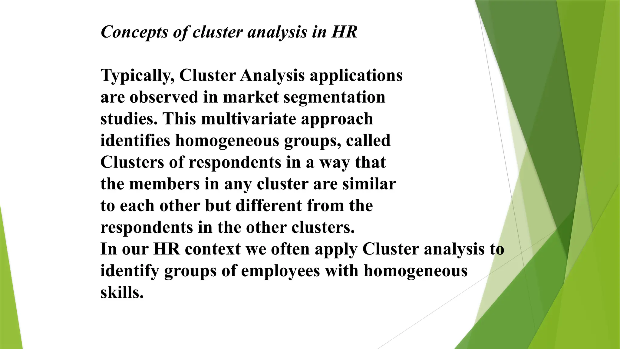 Concepts of cluster analysis in HR
Typically, Cluster Analysis applications
are observed in market segmentation
studies. This multivariate approach
identifies homogeneous groups, called
Clusters of respondents in a way that
the members in any cluster are similar
to each other but different from the
respondents in the other clusters.
In our HR context we often apply Cluster analysis to
identify groups of employees with homogeneous
skills.
 