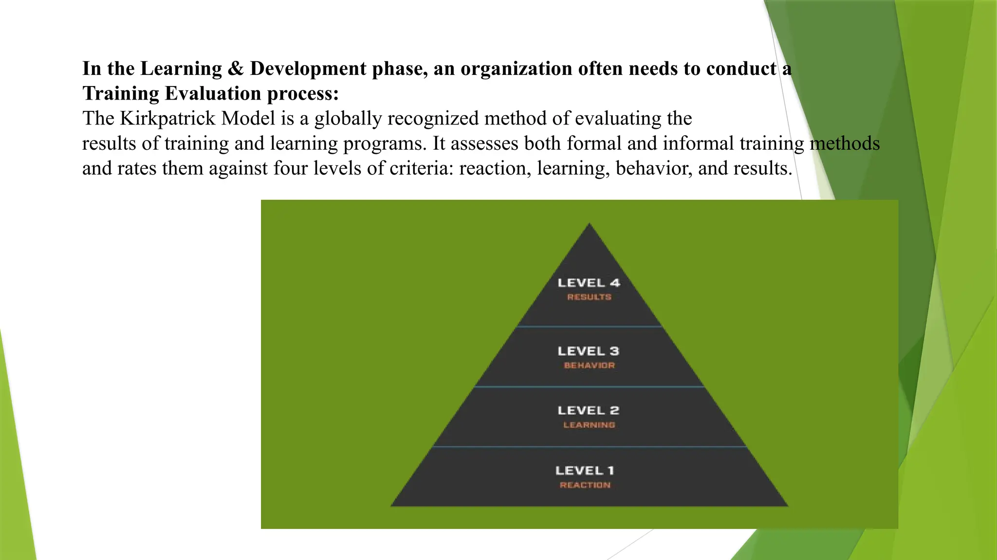 In the Learning & Development phase, an organization often needs to conduct a
Training Evaluation process:
The Kirkpatrick Model is a globally recognized method of evaluating the
results of training and learning programs. It assesses both formal and informal training methods
and rates them against four levels of criteria: reaction, learning, behavior, and results.
 