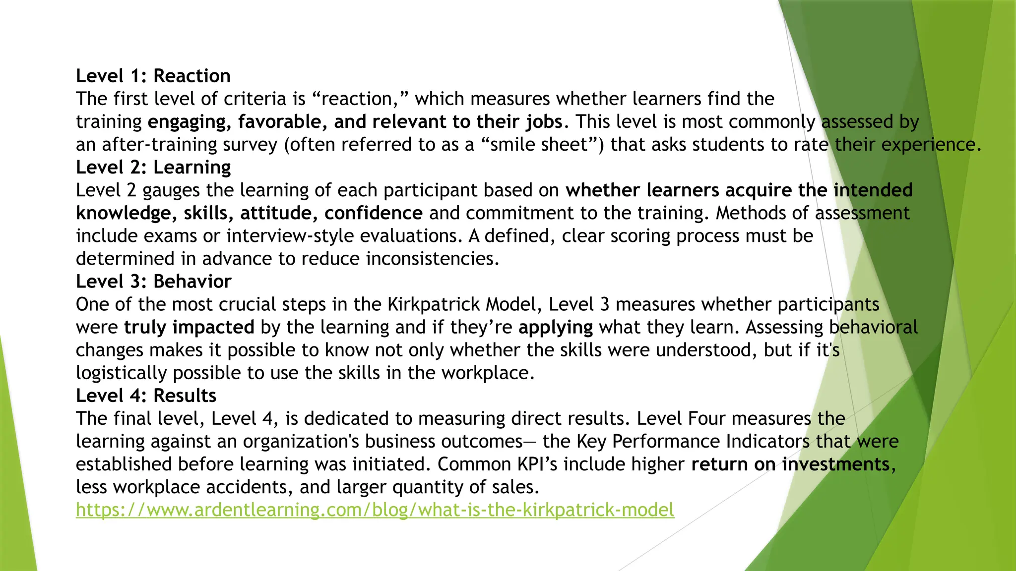 Level 1: Reaction
The first level of criteria is “reaction,” which measures whether learners find the
training engaging, favorable, and relevant to their jobs. This level is most commonly assessed by
an after-training survey (often referred to as a “smile sheet”) that asks students to rate their experience.
Level 2: Learning
Level 2 gauges the learning of each participant based on whether learners acquire the intended
knowledge, skills, attitude, confidence and commitment to the training. Methods of assessment
include exams or interview-style evaluations. A defined, clear scoring process must be
determined in advance to reduce inconsistencies.
Level 3: Behavior
One of the most crucial steps in the Kirkpatrick Model, Level 3 measures whether participants
were truly impacted by the learning and if they’re applying what they learn. Assessing behavioral
changes makes it possible to know not only whether the skills were understood, but if it's
logistically possible to use the skills in the workplace.
Level 4: Results
The final level, Level 4, is dedicated to measuring direct results. Level Four measures the
learning against an organization's business outcomes— the Key Performance Indicators that were
established before learning was initiated. Common KPI’s include higher return on investments,
less workplace accidents, and larger quantity of sales.
https://www.ardentlearning.com/blog/what-is-the-kirkpatrick-model
 