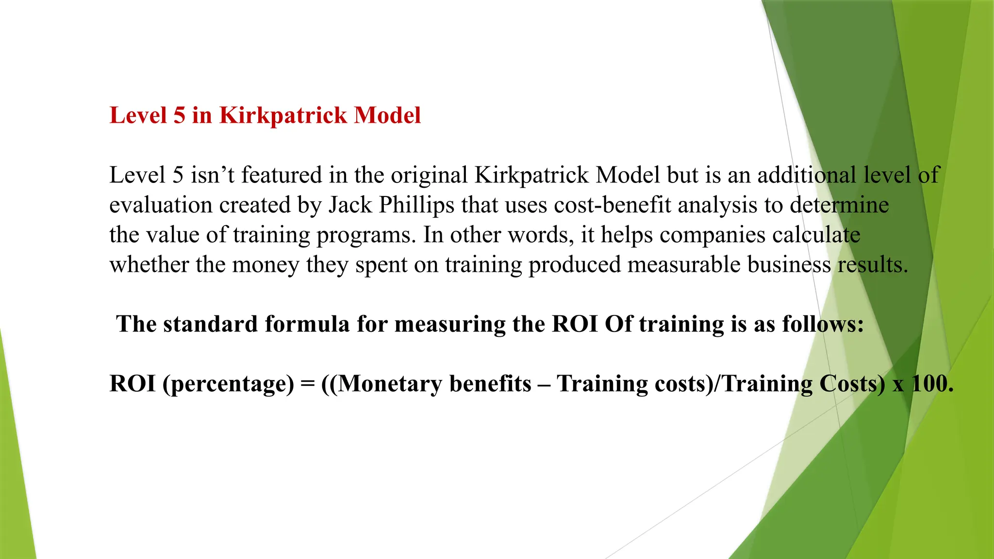 Level 5 in Kirkpatrick Model
Level 5 isn’t featured in the original Kirkpatrick Model but is an additional level of
evaluation created by Jack Phillips that uses cost-benefit analysis to determine
the value of training programs. In other words, it helps companies calculate
whether the money they spent on training produced measurable business results.
The standard formula for measuring the ROI Of training is as follows:
ROI (percentage) = ((Monetary benefits – Training costs)/Training Costs) x 100.
 