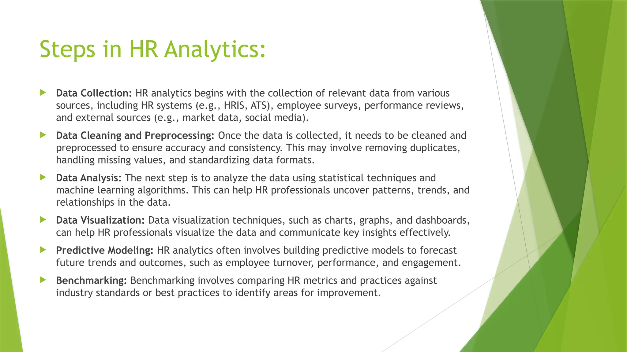 Steps in HR Analytics:
 Data Collection: HR analytics begins with the collection of relevant data from various
sources, including HR systems (e.g., HRIS, ATS), employee surveys, performance reviews,
and external sources (e.g., market data, social media).
 Data Cleaning and Preprocessing: Once the data is collected, it needs to be cleaned and
preprocessed to ensure accuracy and consistency. This may involve removing duplicates,
handling missing values, and standardizing data formats.
 Data Analysis: The next step is to analyze the data using statistical techniques and
machine learning algorithms. This can help HR professionals uncover patterns, trends, and
relationships in the data.
 Data Visualization: Data visualization techniques, such as charts, graphs, and dashboards,
can help HR professionals visualize the data and communicate key insights effectively.
 Predictive Modeling: HR analytics often involves building predictive models to forecast
future trends and outcomes, such as employee turnover, performance, and engagement.
 Benchmarking: Benchmarking involves comparing HR metrics and practices against
industry standards or best practices to identify areas for improvement.
 