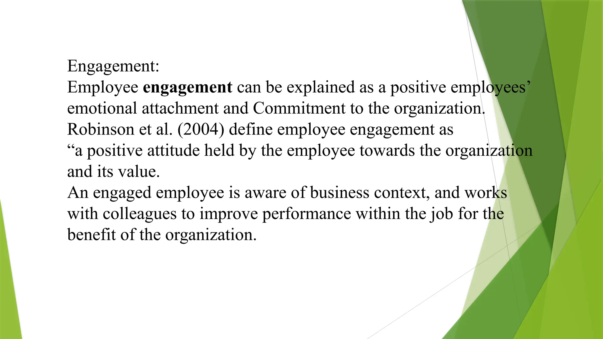 Engagement:
Employee engagement can be explained as a positive employees’
emotional attachment and Commitment to the organization.
Robinson et al. (2004) define employee engagement as
“a positive attitude held by the employee towards the organization
and its value.
An engaged employee is aware of business context, and works
with colleagues to improve performance within the job for the
benefit of the organization.
 