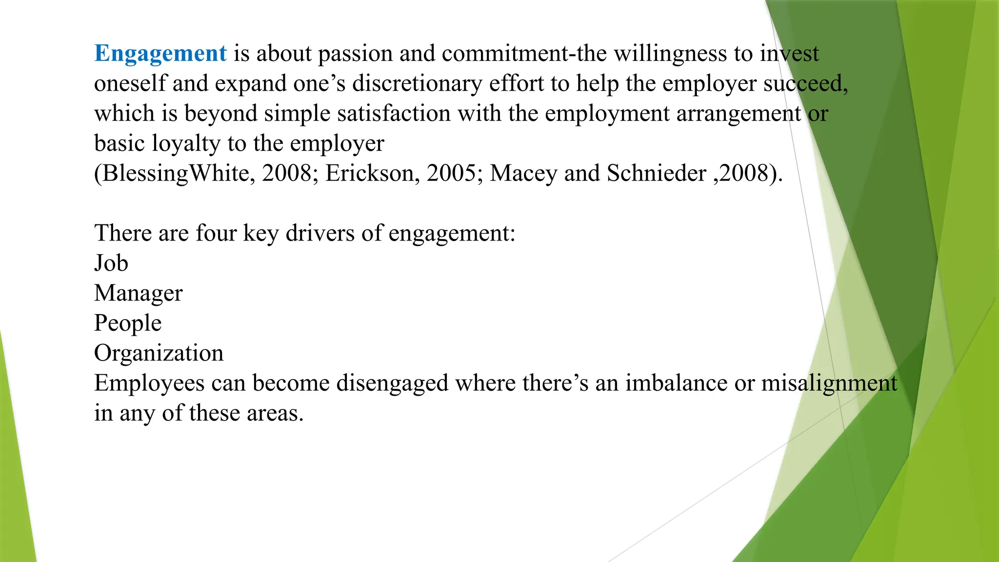 Engagement is about passion and commitment-the willingness to invest
oneself and expand one’s discretionary effort to help the employer succeed,
which is beyond simple satisfaction with the employment arrangement or
basic loyalty to the employer
(BlessingWhite, 2008; Erickson, 2005; Macey and Schnieder ,2008).
There are four key drivers of engagement:
Job
Manager
People
Organization
Employees can become disengaged where there’s an imbalance or misalignment
in any of these areas.
 