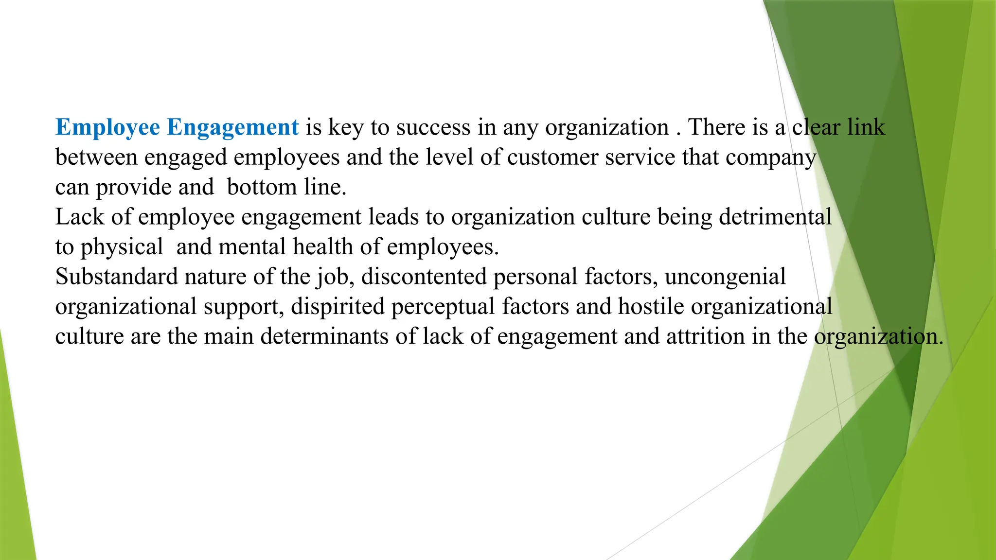 Employee Engagement is key to success in any organization . There is a clear link
between engaged employees and the level of customer service that company
can provide and bottom line.
Lack of employee engagement leads to organization culture being detrimental
to physical and mental health of employees.
Substandard nature of the job, discontented personal factors, uncongenial
organizational support, dispirited perceptual factors and hostile organizational
culture are the main determinants of lack of engagement and attrition in the organization.
 