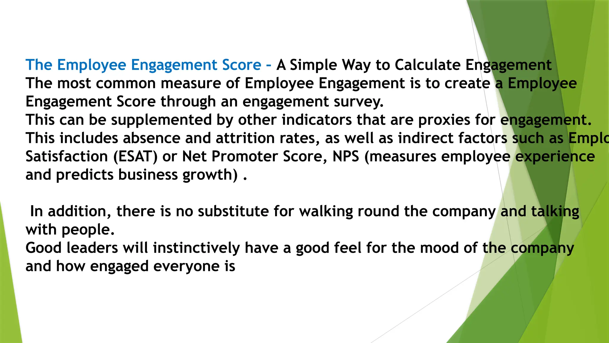 The Employee Engagement Score – A Simple Way to Calculate Engagement
The most common measure of Employee Engagement is to create a Employee
Engagement Score through an engagement survey.
This can be supplemented by other indicators that are proxies for engagement.
This includes absence and attrition rates, as well as indirect factors such as Emplo
Satisfaction (ESAT) or Net Promoter Score, NPS (measures employee experience
and predicts business growth) .
In addition, there is no substitute for walking round the company and talking
with people.
Good leaders will instinctively have a good feel for the mood of the company
and how engaged everyone is
 