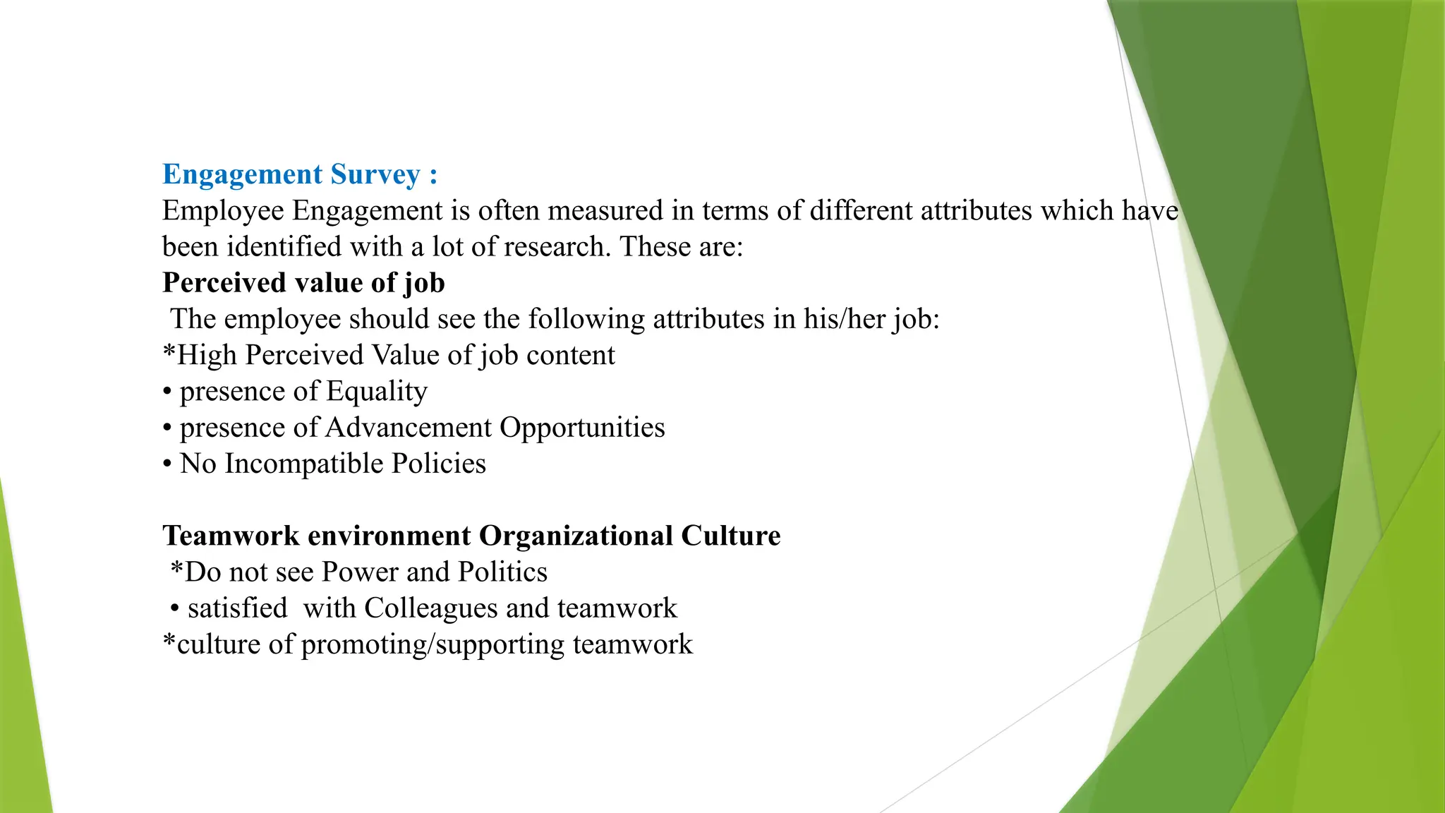 Engagement Survey :
Employee Engagement is often measured in terms of different attributes which have
been identified with a lot of research. These are:
Perceived value of job
The employee should see the following attributes in his/her job:
*High Perceived Value of job content
• presence of Equality
• presence of Advancement Opportunities
• No Incompatible Policies
Teamwork environment Organizational Culture
*Do not see Power and Politics
• satisfied with Colleagues and teamwork
*culture of promoting/supporting teamwork
 