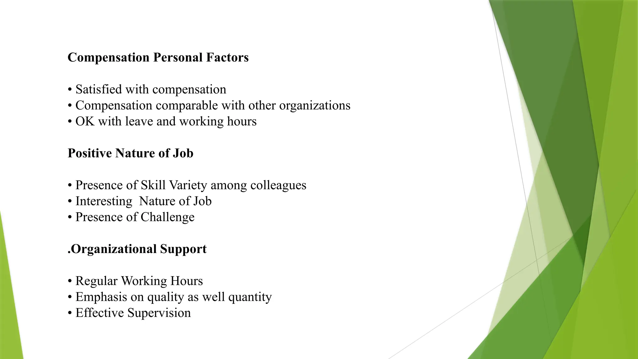 Compensation Personal Factors
• Satisfied with compensation
• Compensation comparable with other organizations
• OK with leave and working hours
Positive Nature of Job
• Presence of Skill Variety among colleagues
• Interesting Nature of Job
• Presence of Challenge
.Organizational Support
• Regular Working Hours
• Emphasis on quality as well quantity
• Effective Supervision
 