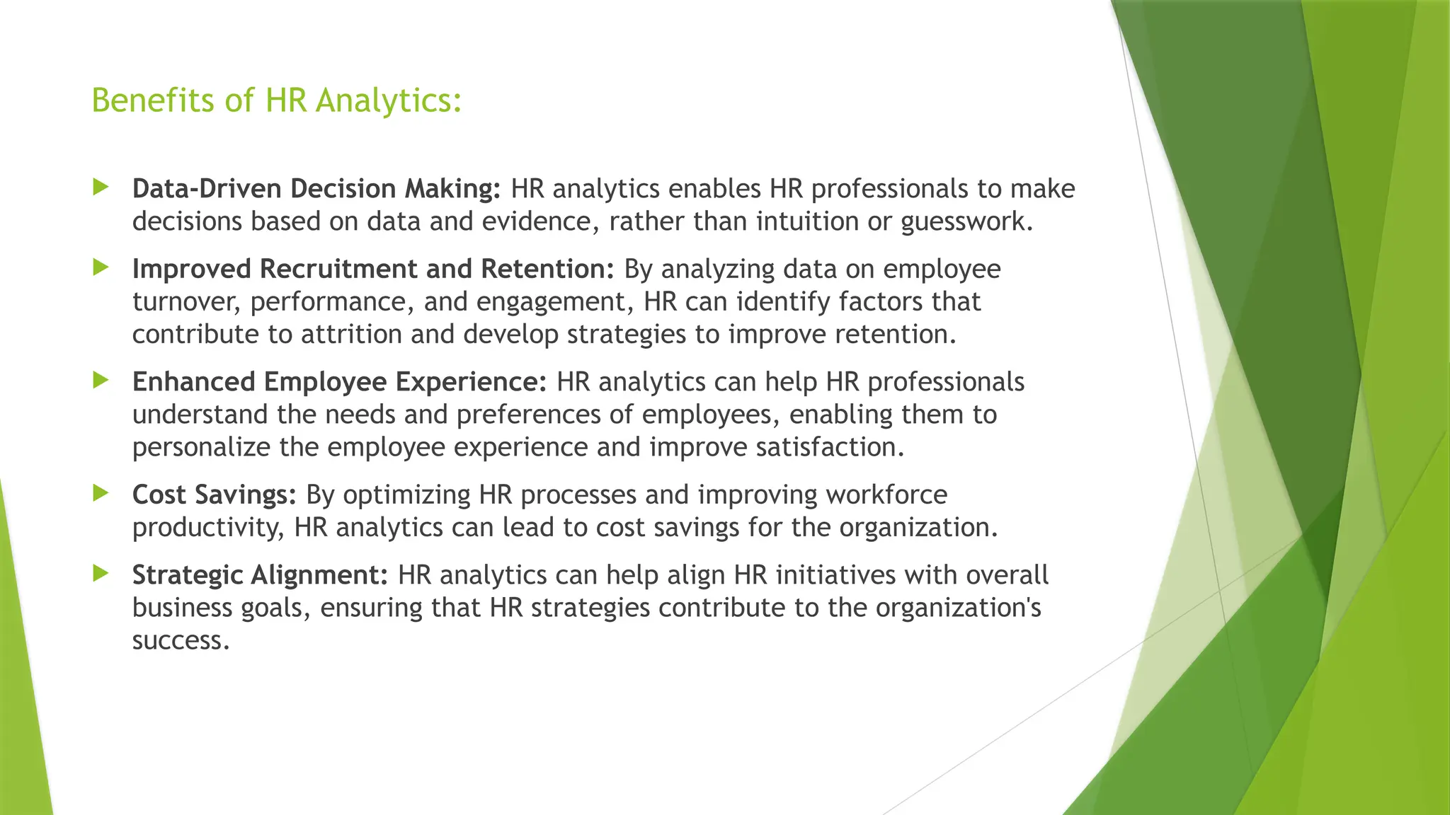 Benefits of HR Analytics:
 Data-Driven Decision Making: HR analytics enables HR professionals to make
decisions based on data and evidence, rather than intuition or guesswork.
 Improved Recruitment and Retention: By analyzing data on employee
turnover, performance, and engagement, HR can identify factors that
contribute to attrition and develop strategies to improve retention.
 Enhanced Employee Experience: HR analytics can help HR professionals
understand the needs and preferences of employees, enabling them to
personalize the employee experience and improve satisfaction.
 Cost Savings: By optimizing HR processes and improving workforce
productivity, HR analytics can lead to cost savings for the organization.
 Strategic Alignment: HR analytics can help align HR initiatives with overall
business goals, ensuring that HR strategies contribute to the organization's
success.
 