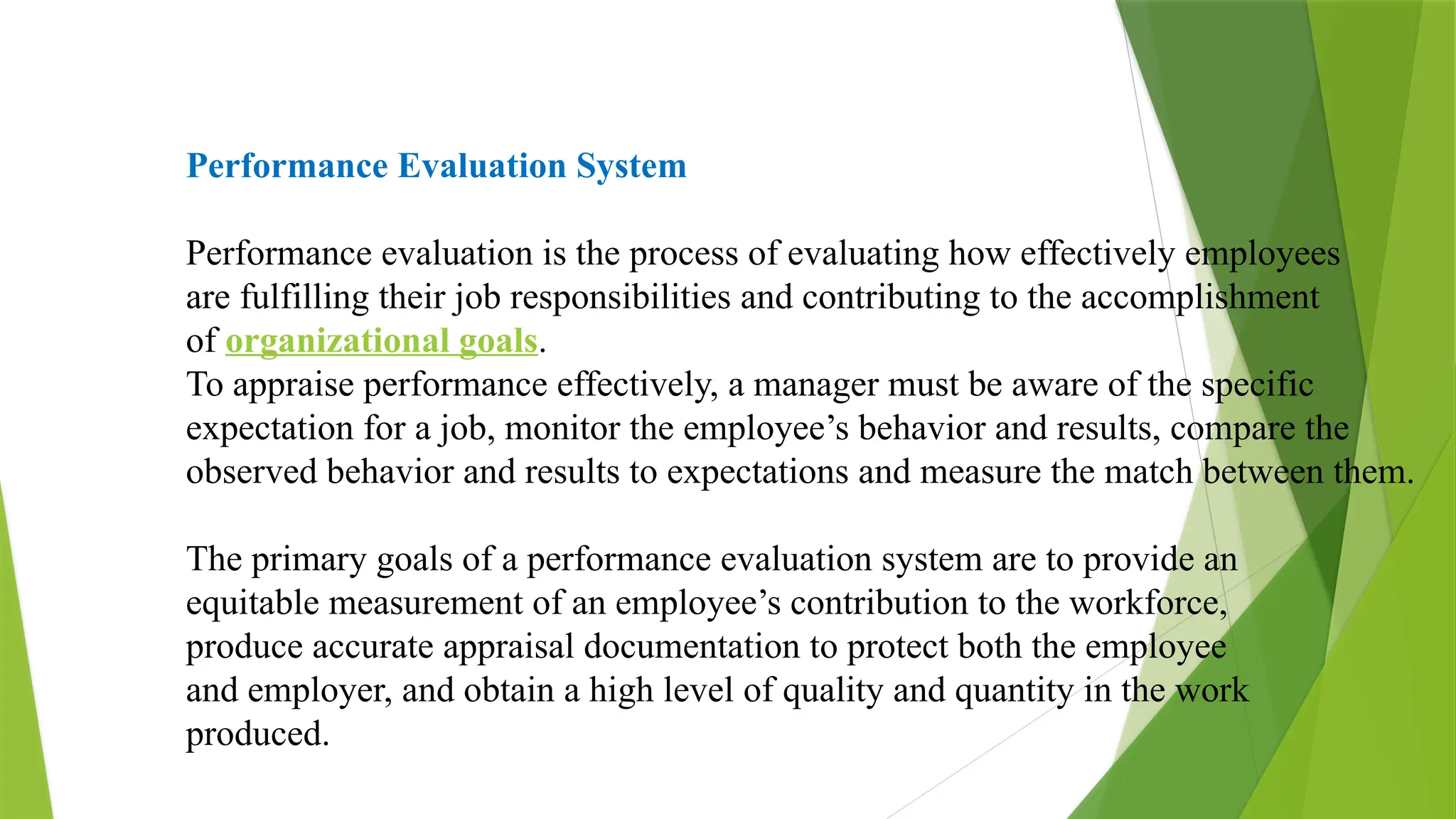 Performance Evaluation System
Performance evaluation is the process of evaluating how effectively employees
are fulfilling their job responsibilities and contributing to the accomplishment
of organizational goals.
To appraise performance effectively, a manager must be aware of the specific
expectation for a job, monitor the employee’s behavior and results, compare the
observed behavior and results to expectations and measure the match between them.
The primary goals of a performance evaluation system are to provide an
equitable measurement of an employee’s contribution to the workforce,
produce accurate appraisal documentation to protect both the employee
and employer, and obtain a high level of quality and quantity in the work
produced.
 