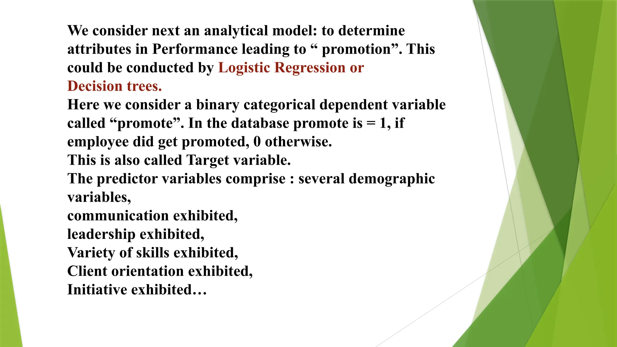 We consider next an analytical model: to determine
attributes in Performance leading to “ promotion”. This
could be conducted by Logistic Regression or
Decision trees.
Here we consider a binary categorical dependent variable
called “promote”. In the database promote is = 1, if
employee did get promoted, 0 otherwise.
This is also called Target variable.
The predictor variables comprise : several demographic
variables,
communication exhibited,
leadership exhibited,
Variety of skills exhibited,
Client orientation exhibited,
Initiative exhibited…
 