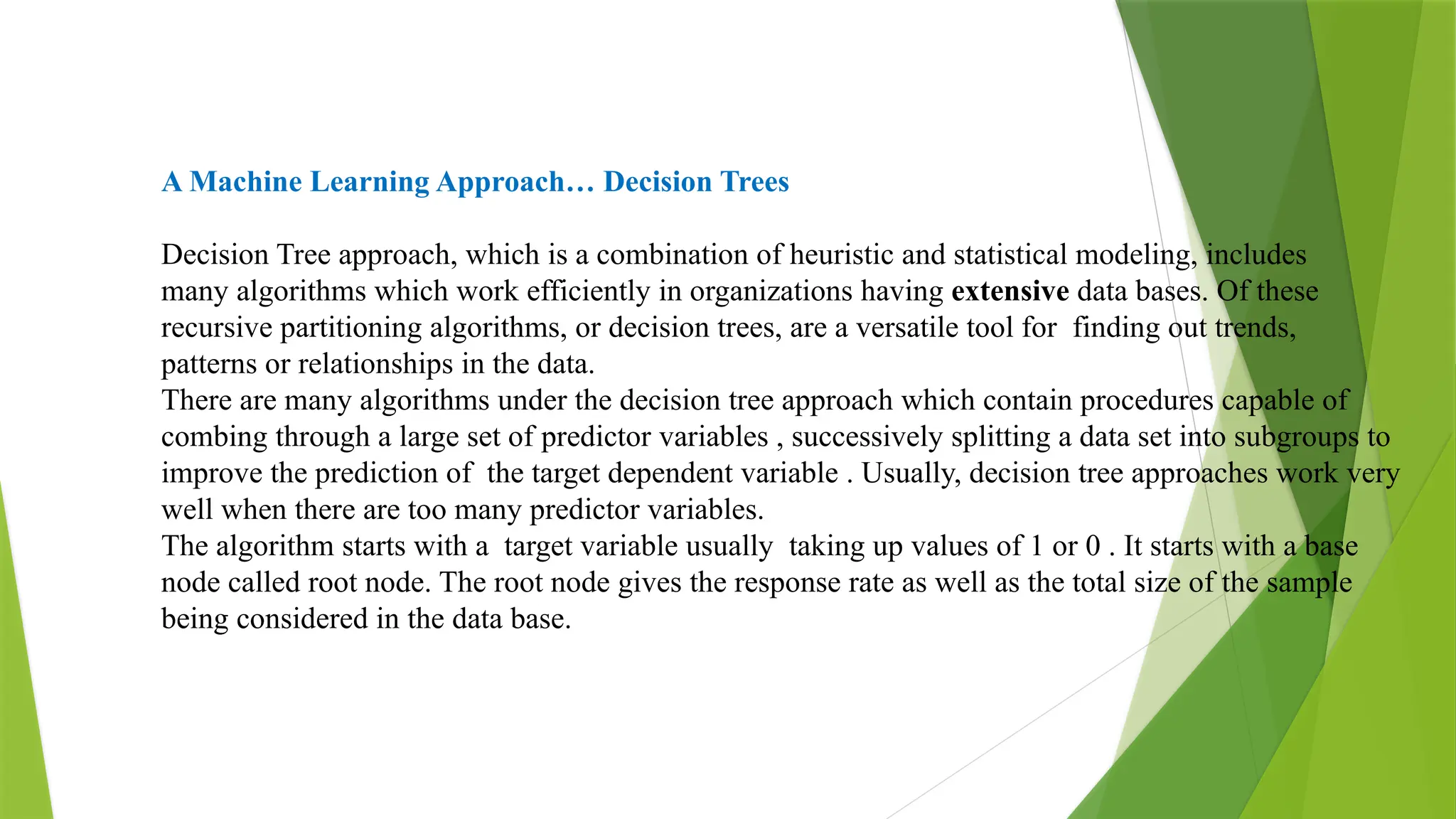 A Machine Learning Approach… Decision Trees
Decision Tree approach, which is a combination of heuristic and statistical modeling, includes
many algorithms which work efficiently in organizations having extensive data bases. Of these
recursive partitioning algorithms, or decision trees, are a versatile tool for finding out trends,
patterns or relationships in the data.
There are many algorithms under the decision tree approach which contain procedures capable of
combing through a large set of predictor variables , successively splitting a data set into subgroups to
improve the prediction of the target dependent variable . Usually, decision tree approaches work very
well when there are too many predictor variables.
The algorithm starts with a target variable usually taking up values of 1 or 0 . It starts with a base
node called root node. The root node gives the response rate as well as the total size of the sample
being considered in the data base.
 
