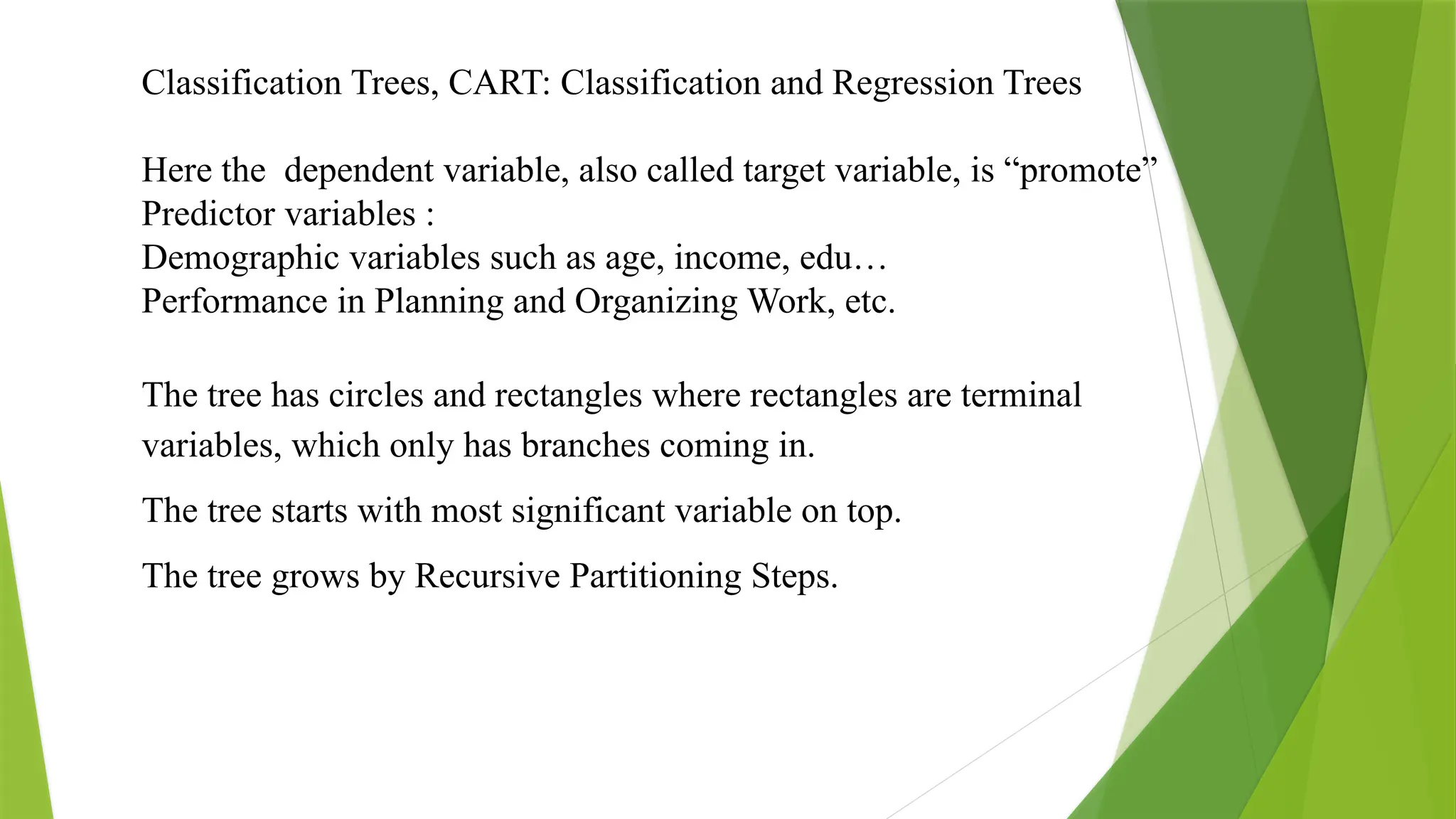 Classification Trees, CART: Classification and Regression Trees
Here the dependent variable, also called target variable, is “promote”
Predictor variables :
Demographic variables such as age, income, edu…
Performance in Planning and Organizing Work, etc.
The tree has circles and rectangles where rectangles are terminal
variables, which only has branches coming in.
The tree starts with most significant variable on top.
The tree grows by Recursive Partitioning Steps.
 