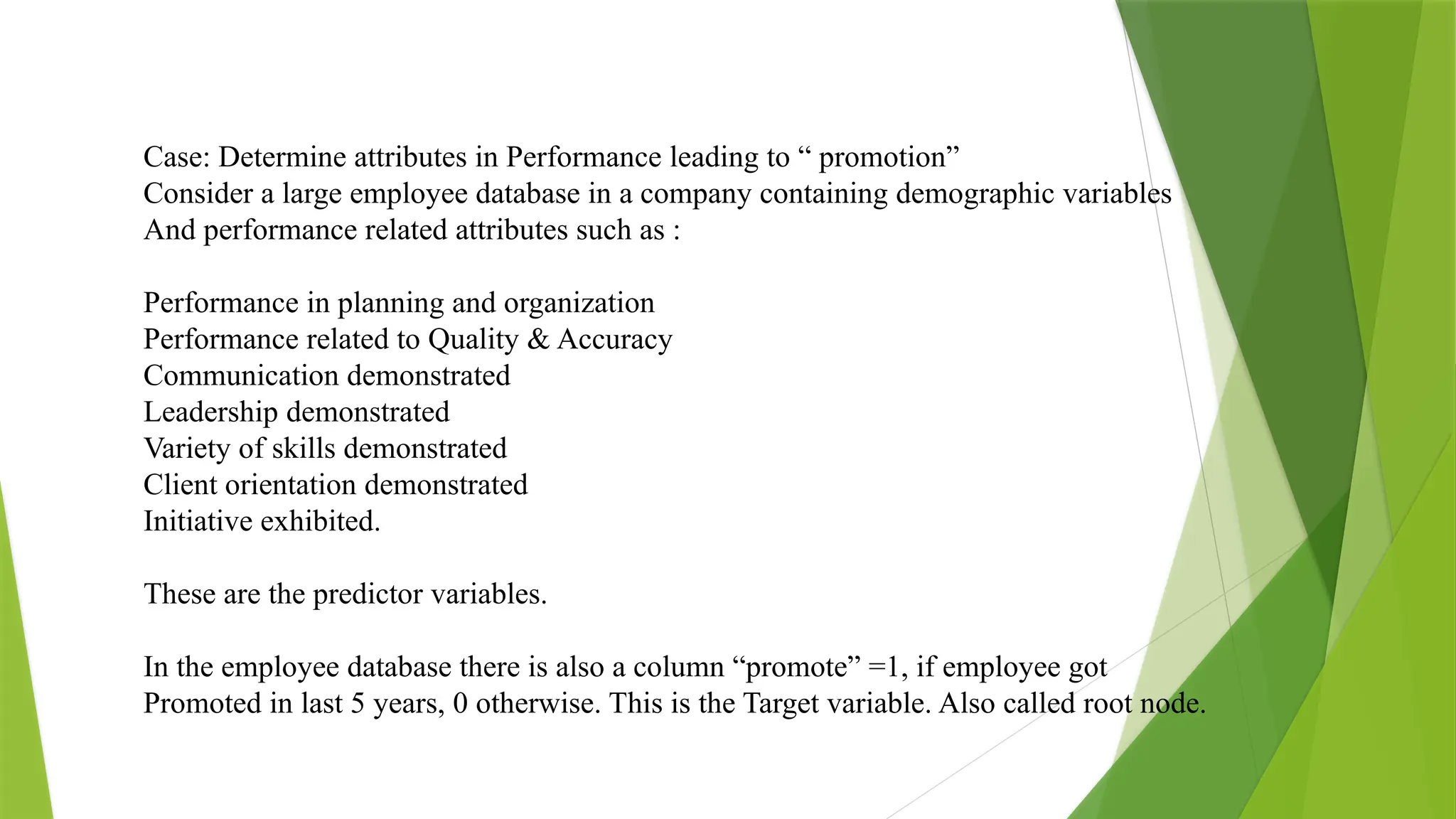 Case: Determine attributes in Performance leading to “ promotion”
Consider a large employee database in a company containing demographic variables
And performance related attributes such as :
Performance in planning and organization
Performance related to Quality & Accuracy
Communication demonstrated
Leadership demonstrated
Variety of skills demonstrated
Client orientation demonstrated
Initiative exhibited.
These are the predictor variables.
In the employee database there is also a column “promote” =1, if employee got
Promoted in last 5 years, 0 otherwise. This is the Target variable. Also called root node.
 